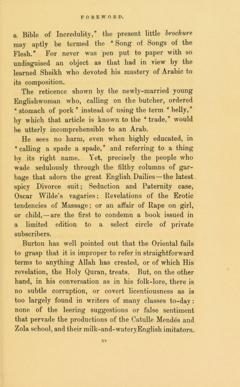 a Bible of Incredulity,” the present little brochure may aptly be termed the “ Song of Songs of the Flesh.” For never was pen put to paper with so undisguised an object as that had in view by the learned Sheikh who devoted his mastery of Arabic to its composition. The reticence shown by the newly-married young Englishwoman who, calling on the butcher, ordered “ stomach of pork ” instead of using the term “ belly,” by which that article is known to the “trade,” would be utterly incomprehensible to an Arab. He sees no harm, even when highly educated, in “calling a spade a spade,” and referring to a thing by its right name. Yet, precisely the people who wade sedulously through the filthy columns of gar- bage that adorn the great English Dailies—the latest spicy Divorce suit; Seduction and Paternity case, Oscar Wilde’s vagaries; Revelations of the Erotic tendencies of Massage; or an affair of Rape on girl, or child, — are the first to condemn a book issued in a limited edition to a select circle of private subscribers. Burton has well pointed out that the Oriental fails to grasp that it is improper to refer in straightforward terms to anything Allah has created, or of which His revelation, the Holy Quran, treats. But, on the other hand, in his conversation as in his folk-lore, there is no subtle corruption, or covert licentiousness as is too largely found in writers of many classes to-day : none of the leering suggestions or false sentiment that pervade the productions of the Catulle Mendes and Zola school, and their milk-and-wateryEnglish imitators.