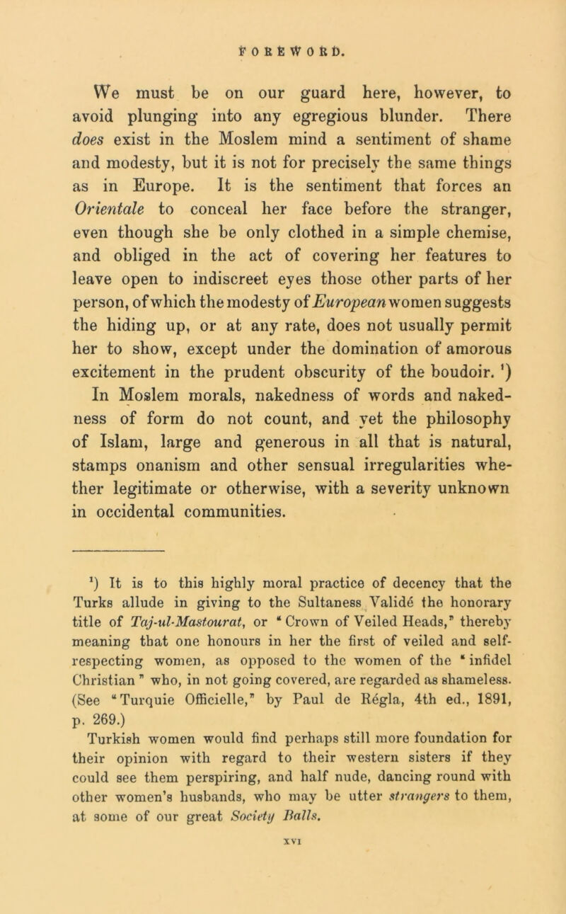 We must be on our guard here, however, to avoid plunging into any egregious blunder. There does exist in the Moslem mind a sentiment of shame and modesty, but it is not for precisely the same things as in Europe. It is the sentiment that forces an Orientate to conceal her face before the stranger, even though she be only clothed in a simple chemise, and obliged in the act of covering her features to leave open to indiscreet eyes those other parts of her person, of which the modesty of European women suggests the hiding up, or at any rate, does not usually permit her to show, except under the domination of amorous excitement in the prudent obscurity of the boudoir. ’) In Moslem morals, nakedness of words and naked- ness of form do not count, and yet the philosophy of Islam, large and generous in all that is natural, stamps onanism and other sensual irregularities whe- ther legitimate or otherwise, with a severity unknown in occidental communities. *) It is to this highly moral practice of decency that the Turks allude in giving to the Sultaness Validd the honorary title of Taj-ul-Mastourat, or ‘Crown of Veiled Heads,” thereby meaning that one honours in her the first of veiled and self- respecting women, as opposed to the women of the “ infidel Christian ” who, in not going covered, are regarded as shameless. (See “Turquie Officielle, by Paul de Regia, 4th ed., 1891, p. 269.) Turkish women would find perhaps still more foundation for their opinion with regard to their western sisters if they could see them perspiring, and half nude, dancing round with other women’s husbands, who may be utter strangers to them, at some of our great Society Balls.