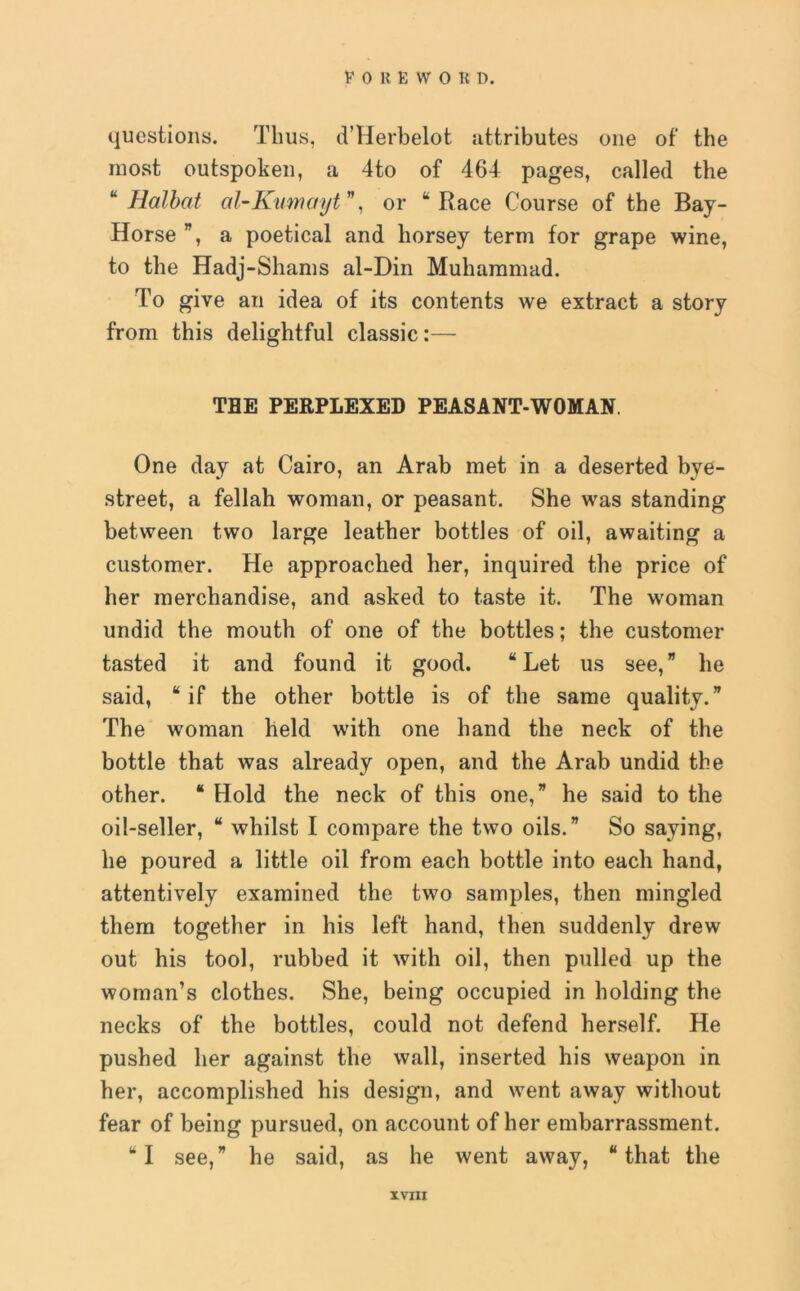 questions. Thus, d’Herbelot attributes one of the most outspoken, a 4to of 464 pages, called the “ Halbat al-Kumaytv, or “Race Course of the Bay- Horse ”, a poetical and horsey term for grape wine, to the Hadj-Shams al-Din Muhammad. To give an idea of its contents we extract a story from this delightful classic:— THE PERPLEXED PEASANT-WOMAN. One day at Cairo, an Arab met in a deserted bye- street, a fellah woman, or peasant. She was standing between two large leather bottles of oil, awaiting a customer. He approached her, inquired the price of her merchandise, and asked to taste it. The woman undid the mouth of one of the bottles; the customer tasted it and found it good. “Let us see,” lie said, “if the other bottle is of the same quality.” The woman held with one hand the neck of the bottle that was already open, and the Arab undid the other. “ Hold the neck of this one,” he said to the oil-seller, “ whilst I compare the two oils.” So saying, he poured a little oil from each bottle into each hand, attentively examined the two samples, then mingled them together in his left hand, then suddenly drew out his tool, rubbed it with oil, then pulled up the woman’s clothes. She, being occupied in holding the necks of the bottles, could not defend herself. He pushed her against the wall, inserted his weapon in her, accomplished his design, and went away without fear of being pursued, on account of her embarrassment. “I see,” he said, as he went away, “that the