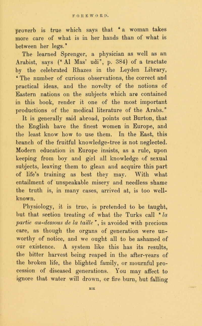 proverb is true which says that * a woman takes more care of what is in her hands than of what is between her legs.” The learned Sprenger, a physician as well as an Arabist, says (“ A1 Mas’ udi”, p. 384) of a tractate by the celebrated Rhazes in the Leyden Library, “ The number of curious observations, the correct and practical ideas, and the novelty of the notions of Eastern nations on the subjects which are contained in this book, render it one of the most important productions of the medical literature of the Arabs.” It is generally said abroad, points out Burton, that the English have the finest women in Europe, and the least know how to use them. In the East, this branch of the fruitful knowledge-tree is not neglected. Modern education in Europe insists, as a rule, upon keeping from boy and girl all knowledge of sexual subjects, leaving them to glean and acquire this part of life’s training as best they may. With what entailment of unspeakable misery and needless shame the truth is, in many cases, arrived at, is too well- known. Physiology, it is true, is pretended to be taught, but that section treating of what the Turks call “ la partie au-dessous de la taille ”, is avoided with precious care, as though the organs of generation were un- worthy of notice, and we ought all to be ashamed of our existence. A system like this has its results, the bitter harvest being reaped in the after-years of the broken life, the blighted family, or mournful pro- cession of diseased generations. You may affect to ignore that wrater will drown, or fire burn, but falling