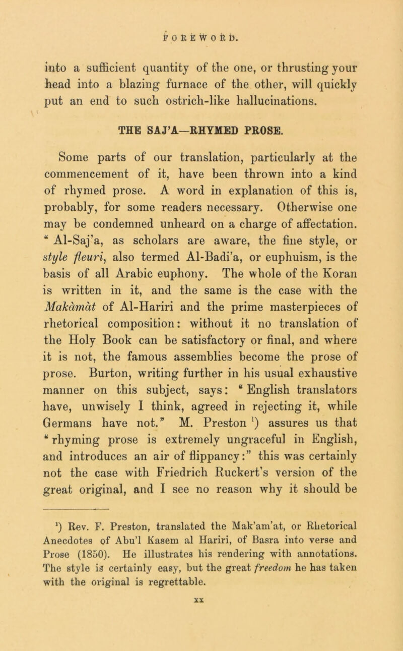 into a sufficient quantity of the one, or thrusting your head into a blazing furnace of the other, will quickly put an end to such ostrich-like hallucinations. THE SAJ’A—RHYMED PROSE. Some parts of our translation, particularly at the commencement of it, have been thrown into a kind of rhymed prose. A word in explanation of this is, probably, for some readers necessary. Otherwise one may be condemned unheard on a charge of affectation. “ Al-Saj'a, as scholars are aware, the fine style, or style fleuri, also termed Al-Badi’a, or euphuism, is the basis of all Arabic euphony. The whole of the Koran is written in it, and the same is the case with the Makamat of Al-Hariri and the prime masterpieces of rhetorical composition: without it no translation of the Holy Book can be satisfactory or final, and where it is not, the famous assemblies become the prose of prose. Burton, writing further in his usual exhaustive manner on this subject, says: “ English translators have, unwisely I think, agreed in rejecting it, while Germans have not.” M. Preston ') assures us that “ rhyming prose is extremely ungraceful in English, and introduces an air of flippancy:” this was certainly not the case with Friedrich Ruckert’s version of the great original, and I see no reason why it should be ’) Rev. F. Preston, translated the Mak’am’at, or Rhetorical Anecdotes of Abu’l Kasem al Hariri, of Basra into verse and Prose (1850). He illustrates his rendering with annotations. The style is certainly easy, but the great freedom he has taken with the original is regrettable.