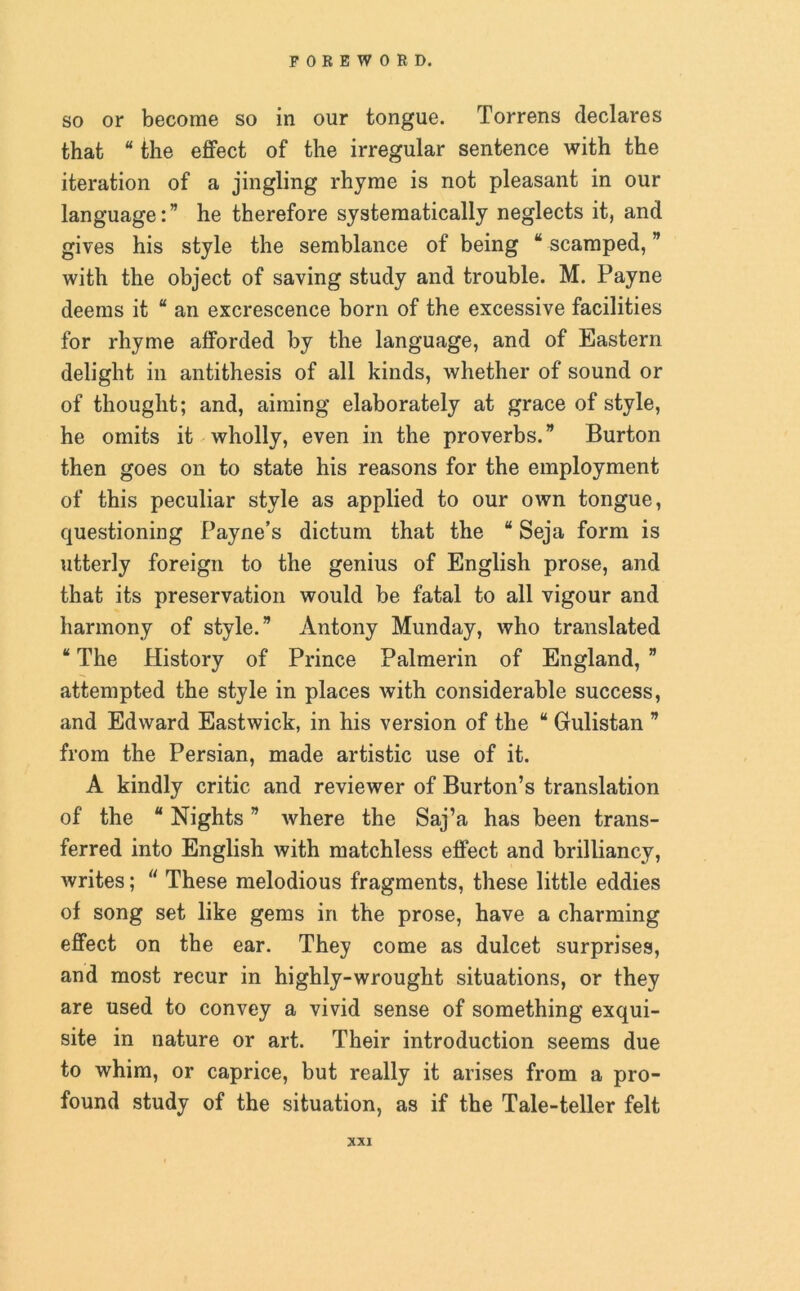 so or become so in our tongue. Torrens declares that “ the effect of the irregular sentence with the iteration of a jingling rhyme is not pleasant in our language:” he therefore systematically neglects it, and gives his style the semblance of being “ scamped, ” with the object of saving study and trouble. M. Payne deems it “ an excrescence born of the excessive facilities for rhyme afforded by the language, and of Eastern delight in antithesis of all kinds, whether of sound or of thought; and, aiming elaborately at grace of style, he omits it wholly, even in the proverbs.” Burton then goes on to state his reasons for the employment of this peculiar style as applied to our own tongue, questioning Payne’s dictum that the “ Seja form is utterly foreign to the genius of English prose, and that its preservation would be fatal to all vigour and harmony of style.” Antony Munday, who translated “ The History of Prince Palmerin of England, ” attempted the style in places with considerable success, and Edward Eastwick, in his version of the “ Gulistan ” from the Persian, made artistic use of it. A kindly critic and reviewer of Burton’s translation of the “ Nights ” where the Saj’a has been trans- ferred into English with matchless effect and brilliancy, writes; “ These melodious fragments, these little eddies of song set like gems in the prose, have a charming effect on the ear. They come as dulcet surprises, and most recur in highly-wrought situations, or they are used to convey a vivid sense of something exqui- site in nature or art. Their introduction seems due to whim, or caprice, but really it arises from a pro- found study of the situation, as if the Tale-teller felt