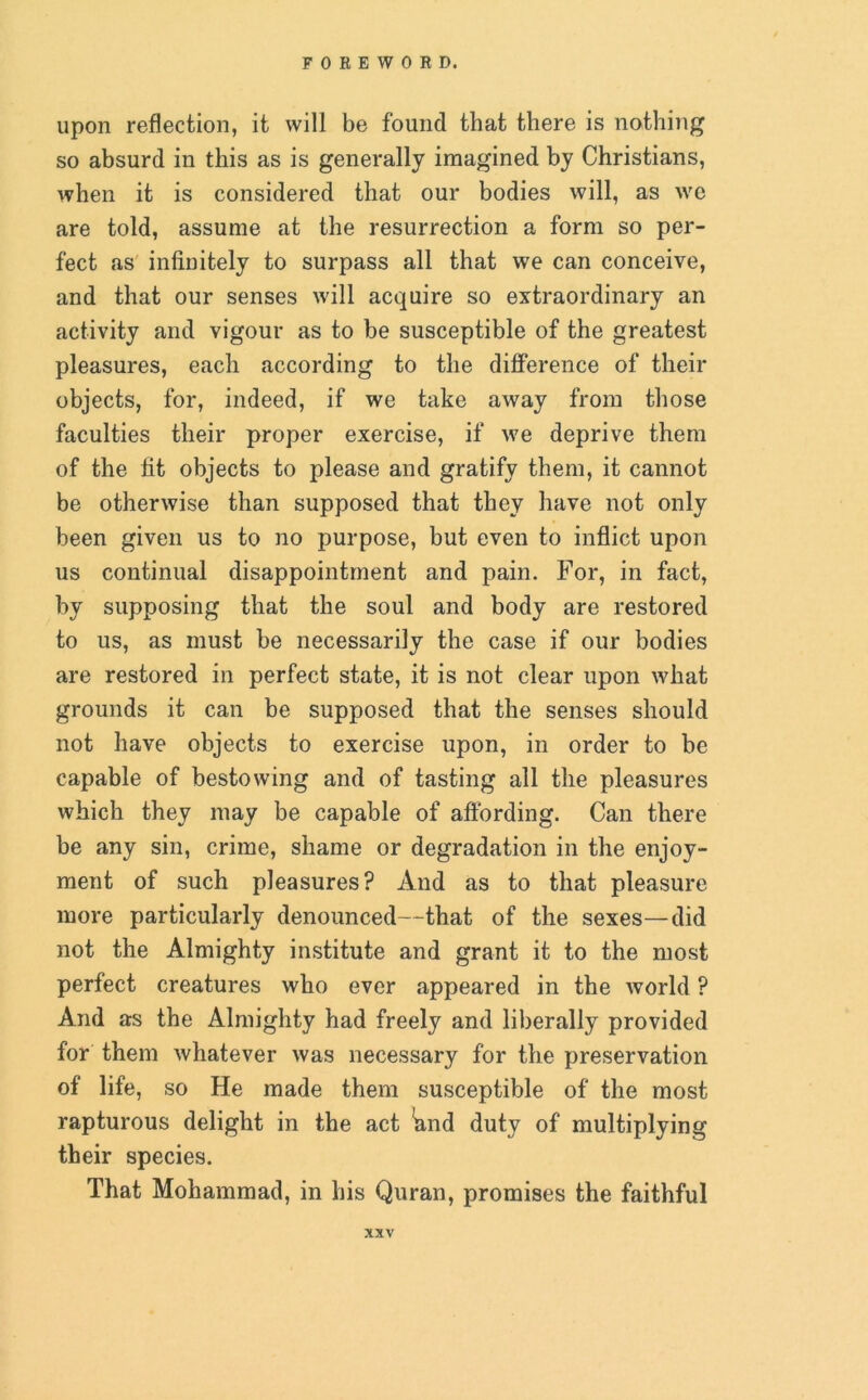 upon reflection, it will be found that there is nothing so absurd in this as is generally imagined by Christians, when it is considered that our bodies will, as we are told, assume at the resurrection a form so per- fect as infinitely to surpass all that we can conceive, and that our senses will acquire so extraordinary an activity and vigour as to be susceptible of the greatest pleasures, each according to the difference of their objects, for, indeed, if we take away from those faculties their proper exercise, if we deprive them of the fit objects to please and gratify them, it cannot be otherwise than supposed that they have not only been given us to no purpose, but even to inflict upon us continual disappointment and pain. For, in fact, by supposing that the soul and body are restored to us, as must be necessarily the case if our bodies are restored in perfect state, it is not clear upon what grounds it can be supposed that the senses should not have objects to exercise upon, in order to be capable of bestowing and of tasting all the pleasures which they may be capable of affording. Can there be any sin, crime, shame or degradation in the enjoy- ment of such pleasures? And as to that pleasure more particularly denounced—that of the sexes—did not the Almighty institute and grant it to the most perfect creatures who ever appeared in the world ? And as the Almighty had freely and liberally provided for them whatever was necessary for the preservation of life, so He made them susceptible of the most rapturous delight in the act *and duty of multiplying their species. That Mohammad, in his Quran, promises the faithful