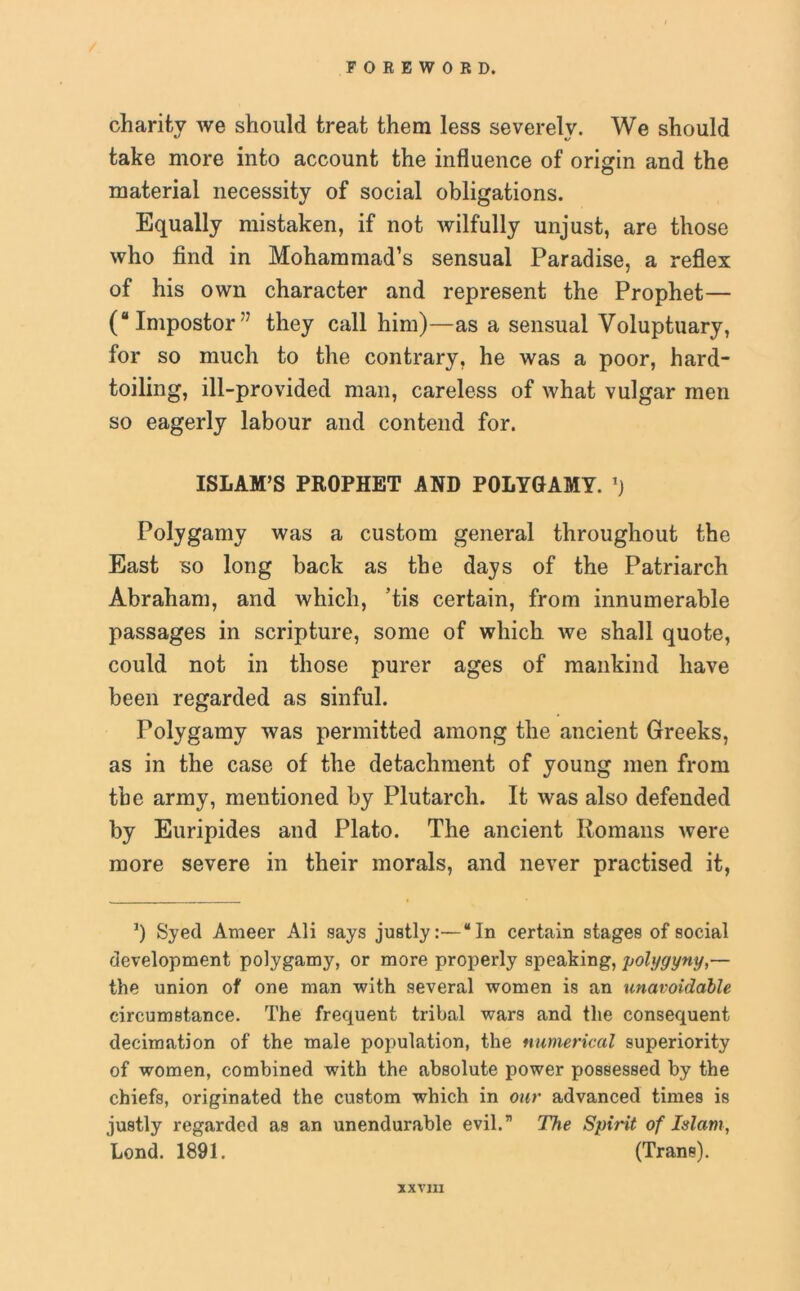 charity we should treat them less severely. We should take more into account the influence of origin and the material necessity of social obligations. Equally mistaken, if not wilfully unjust, are those who find in Mohammad’s sensual Paradise, a reflex of his own character and represent the Prophet— (“Impostor77 they call him)—as a sensual Voluptuary, for so much to the contrary, he was a poor, hard- toiling, ill-provided man, careless of what vulgar men so eagerly labour and contend for. ISLAM’S PROPHET AND POLYGAMY. ’) Polygamy was a custom general throughout the East so long back as the days of the Patriarch Abraham, and which, ’tis certain, from innumerable passages in scripture, some of which we shall quote, could not in those purer ages of mankind have been regarded as sinful. Polygamy was permitted among the ancient Greeks, as in the case of the detachment of young men from the army, mentioned by Plutarch. It was also defended by Euripides and Plato. The ancient Romans were more severe in their morals, and never practised it, ’) Syed Ameer Ali says justly:—“In certain stages of social development polygamy, or more properly speaking, polygyny,— the union of one man with several women is an unavoidable circumstance. The frequent tribal wars and the consequent decimation of the male population, the numerical superiority of women, combined with the absolute power possessed by the chiefs, originated the custom which in our advanced times is justly regarded as an unendurable evil.” The Spirit of Islam, Lond. 1891. (Trane). XXV1I1