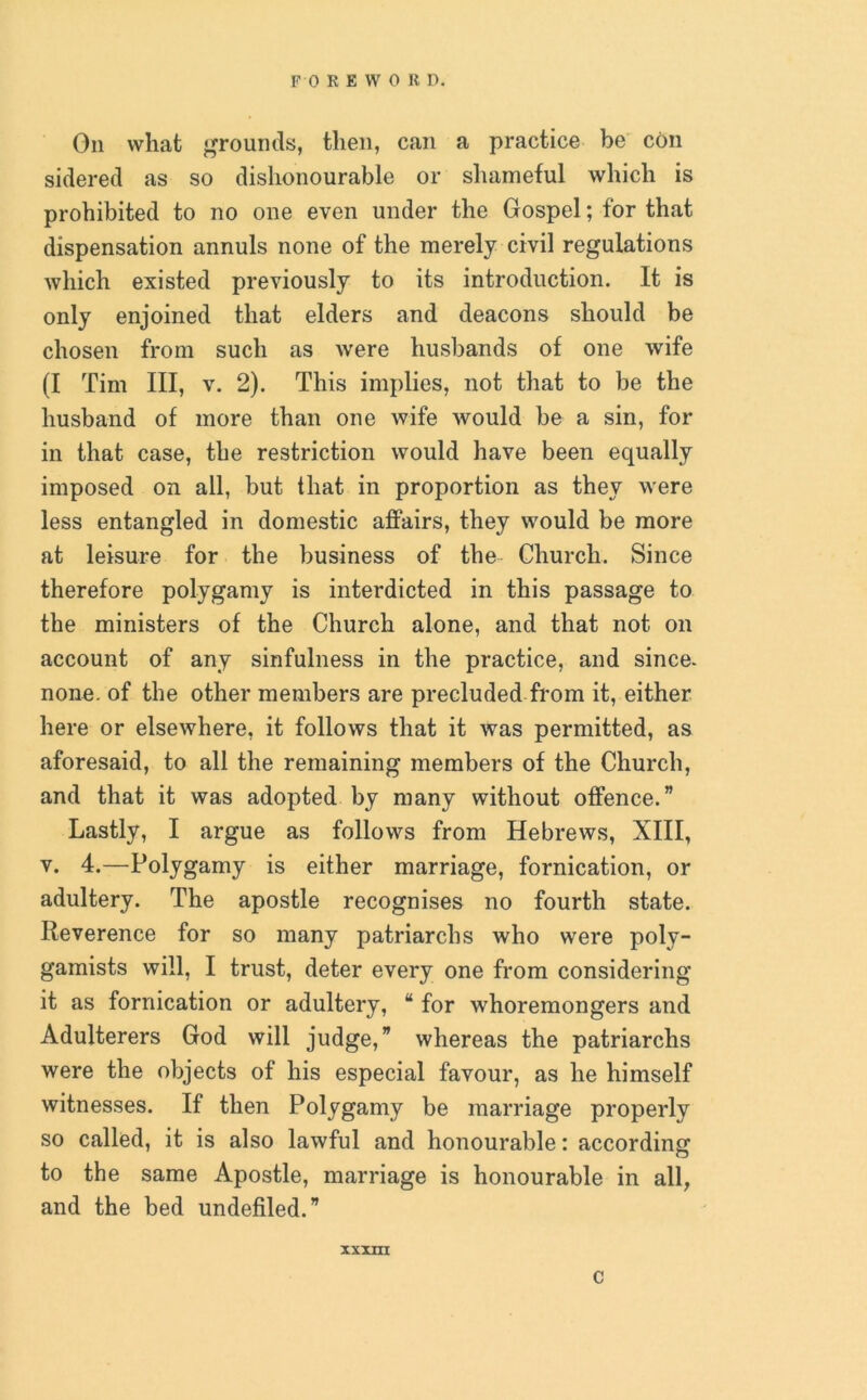 F 0 REWOR D. On what grounds, then, can a practice be con sidered as so dishonourable or shameful which is prohibited to no one even under the Gospel; for that dispensation annuls none of the merely civil regulations which existed previously to its introduction. It is only enjoined that elders and deacons should be chosen from such as were husbands of one wife (I Tim III, v. 2). This implies, not that to be the husband of more than one wife would be a sin, for in that case, the restriction would have been equally imposed on all, but that in proportion as they were less entangled in domestic affairs, they would be more at leisure for the business of the Church. Since therefore polygamy is interdicted in this passage to the ministers of the Church alone, and that not on account of any sinfulness in the practice, and since- none, of the other members are precluded from it, either here or elsewhere, it follows that it was permitted, as aforesaid, to all the remaining members of the Church, and that it was adopted by many without offence.” Lastly, I argue as follows from Hebrews, XIII, v. 4.—Polygamy is either marriage, fornication, or adultery. The apostle recognises no fourth state. Reverence for so many patriarchs who were poly- gamists will, I trust, deter every one from considering it as fornication or adultery, “ for whoremongers and Adulterers God will judge,” whereas the patriarchs were the objects of his especial favour, as he himself witnesses. If then Polygamy be marriage properly so called, it is also lawful and honourable: according to the same Apostle, marriage is honourable in all, and the bed undefiled.” XXXIII C