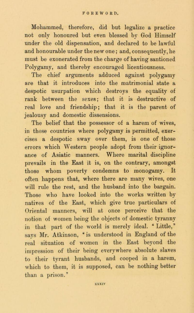 Mohammed, therefore, did but legalize a practice not only honoured but even blessed by God Himself under the old dispensation, and declared to be lawful and honourable under the new one; and, consequently, he must be exonerated from the charge of having santioned Polygamy, and thereby encouraged licentiousness. The chief arguments adduced against polygamy are that it introduces into the matrimonial state a despotic usurpation which destroys the equality of rank between the sexes; that it is destructive of real love and friendship; that it is the parent of jealousy and domestic dissensions. The belief that the possessor of a harem of wives, in those countries where polygamy is permitted, exer- cises a despotic sway over them, is one of those errors which Western people adopt from their ignor- ance of Asiatic manners. Where marital discipline prevails in the East it is, on the contrary, amongst those whom poverty condemns to monogamy. It often happens that, where there are many wives, one will rule the rest, and the husband into the bargain. Those who have looked into the works written by natives of the East, which give true particulars of Oriental manners, will at once perceive that the notion of women being the objects of domestic tyranny in that part of the world is merely ideal. “ Little,*’ says Mr. Atkinson, “ is understood in England of the real situation of women in the East beyond the impression of their being everywhere absolute slaves to their tyrant husbands, and cooped in a harem, which to them, it is supposed, can be nothing better than a prison.”