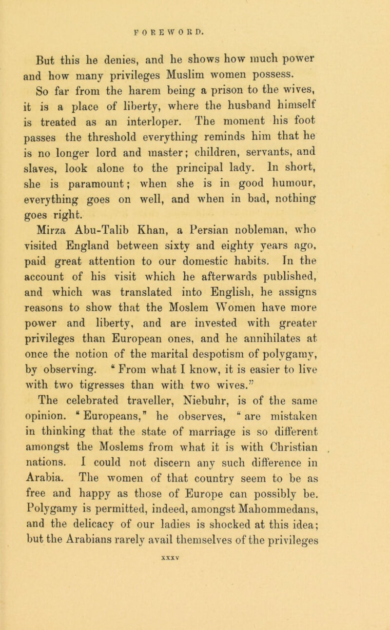 But this he denies, and he shows how much power and how many privileges Muslim women possess. So far from the harem being a prison to the wives, it is a place of liberty, where the husband himself is treated as an interloper. The moment his foot passes the threshold everything reminds him that he is no longer lord and master; children, servants, and slaves, look alone to the principal lady. In short, she is paramount; when she is in good humour, everything goes on well, and when in bad, nothing goes right. Mirza Abu-Talib Khan, a Persian nobleman, who visited England between sixty and eighty years ago, paid great attention to our domestic habits. In the account of his visit which he afterwards published, and which was translated into English, he assigns reasons to show that the Moslem Women have more power and liberty, and are invested with greater privileges than European ones, and he annihilates at once the notion of the marital despotism of polygamy, by observing. “ From what I know, it is easier to live with two tigresses than with two wives.77 The celebrated traveller, Niebuhr, is of the same opinion. “ Europeans,” he observes, “ are mistaken in thinking that the state of marriage is so different amongst the Moslems from what it is with Christian nations. I could not discern any such difference in Arabia. The women of that country seem to be as free and happy as those of Europe can possibly be. Polygamy is permitted, indeed, amongst Mahommedans, and the delicacy of our ladies is shocked at this idea; but the Arabians rarely avail themselves of the privileges