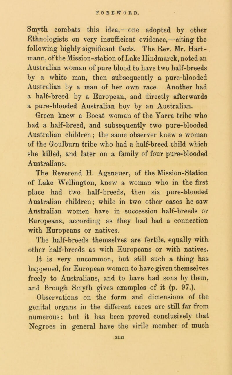 Smyth combats this idea,—one adopted by other Ethnologists on very insufficient evidence,—citing the following highly significant facts. The Rev. Mr. Hart- mann, of the Mission-station of Lake Hindmarck, noted an Australian woman of pure blood to have two half-breeds by a white man, then subsequently a pure-blooded Australian by a man of her own race. Another had a half-breed by a European, and directly afterwards a pure-blooded Australian boy by an Australian. Green knew a Bocat woman of the Yarra tribe who had a half-breed, and subsequently two pure-blooded Australian children; the same observer knew a woman of the Goulburn tribe who had a half-breed child which she killed, and later on a family of four pure-blooded Australians. The Reverend H. Agenauer, of the Mission-Station of Lake Wellington, knew a woman who in the first place had two half-breeds, then six pure-blooded Australian children; while in two other cases he saw Australian women have in succession half-breeds or Europeans, according as they had had a connection with Europeans or natives. The half-breeds themselves are fertile, equally with other half-breeds as with Europeans or with natives. It is very uncommon, but still such a thing has happened, for European women to have given themselves freely to Australians, and to have had sons by them, and Brough Smyth gives examples of it (p. 97.). Observations on the form and dimensions of the genital organs in the different races are still far from numerous; but it has been proved conclusively that Negroes in general have the virile member of much