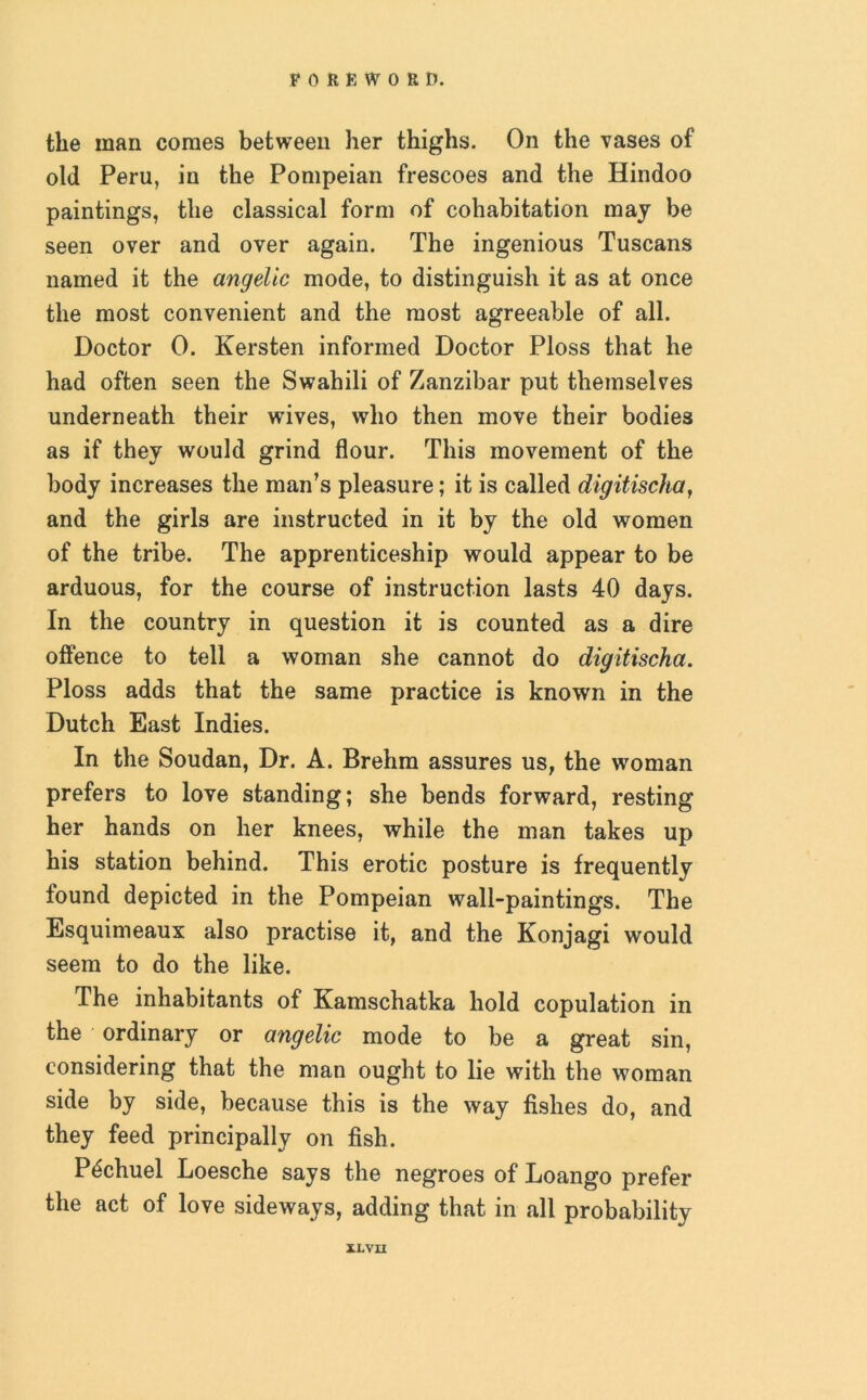 the man comes between her thighs. On the vases of old Peru, in the Pompeian frescoes and the Hindoo paintings, the classical form of cohabitation may be seen over and over again. The ingenious Tuscans named it the angelic mode, to distinguish it as at once the most convenient and the most agreeable of all. Doctor 0. Kersten informed Doctor Ploss that he had often seen the Swahili of Zanzibar put themselves underneath their wives, who then move their bodies as if they would grind flour. This movement of the body increases the man’s pleasure; it is called digitischa, and the girls are instructed in it by the old women of the tribe. The apprenticeship would appear to be arduous, for the course of instruction lasts 40 days. In the country in question it is counted as a dire offence to tell a woman she cannot do digitischa. Ploss adds that the same practice is known in the Dutch East Indies. In the Soudan, Dr. A. Brehm assures us, the woman prefers to love standing; she bends forward, resting her hands on her knees, while the man takes up his station behind. This erotic posture is frequently found depicted in the Pompeian wall-paintings. The Esquimeaux also practise it, and the Konjagi would seem to do the like. The inhabitants of Kamschatka hold copulation in the ordinary or angelic mode to be a great sin, considering that the man ought to lie with the woman side by side, because this is the way fishes do, and they feed principally on fish. P^chuel Loesche says the negroes of Loango prefer the act of love sideways, adding that in all probability il.VII