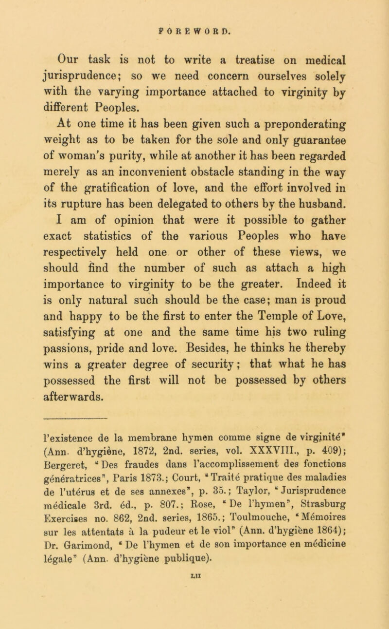 Our task is not to write a treatise on medical jurisprudence; so we need concern ourselves solely with the varying importance attached to virginity by different Peoples. At one time it has been given such a preponderating weight as to be taken for the sole and only guarantee of woman’s purity, while at another it has been regarded merely as an inconvenient obstacle standing in the way of the gratification of love, and the effort involved in its rupture has been delegated to others by the husband. I am of opinion that were it possible to gather exact statistics of the various Peoples who have respectively held one or other of these views, we should find the number of such as attach a high importance to virginity to be the greater. Indeed it is only natural such should be the case; man is proud and happy to be the first to enter the Temple of Love, satisfying at one and the same time his two ruling passions, pride and love. Besides, he thinks he thereby wins a greater degree of security; that what he has possessed the first will not be possessed by others afterwards. l’existence de la membrane hymen comme signe de virginite* (Ann. d’hygiene, 1872, 2nd. series, vol. XXXVIII., p. 409); Bergeret, “ Des fraudes dans l’accomplissement des fonctions generatrices”, Paris 1878.; Court, “Traite pratique des maladies de l’uterus et de ses annexes”, p. 35.; Taylor, “Jurisprudence medicale 3rd. ed., p. 807.; Rose, “ De 1’hymen”, Strasburg Exercises no. 862, 2nd. series, 1865.; Toulmouche, “Memoires sur les attentats a la pudeur et le viol” (Ann. d’hygiene 1864); Dr. Garimond, ‘ De l’hymen et de son importance en medicine legale” (Ann. d’hygiene publique). L1I