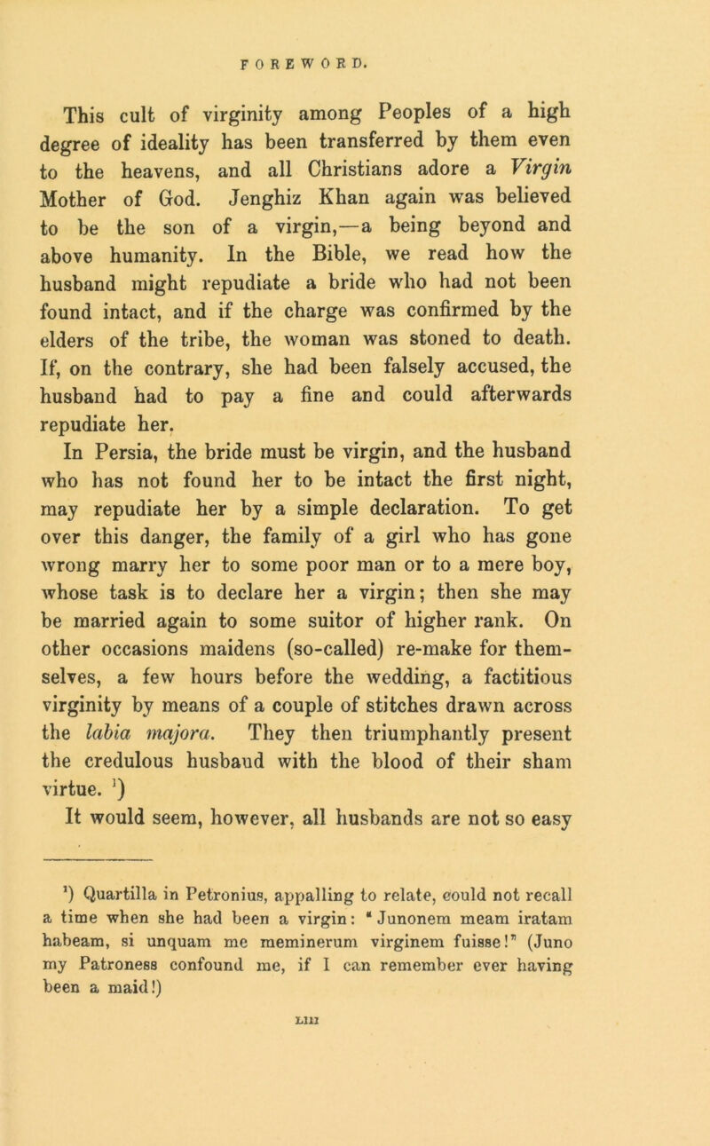 This cult of virginity among Peoples of a high degree of ideality has been transferred by them even to the heavens, and all Christians adore a Virgin Mother of God. Jenghiz Khan again was believed to be the son of a virgin,—a being beyond and above humanity. In the Bible, we read how the husband might repudiate a bride who had not been found intact, and if the charge was confirmed by the elders of the tribe, the woman was stoned to death. If, on the contrary, she had been falsely accused, the husband had to pay a fine and could afterwards repudiate her. In Persia, the bride must be virgin, and the husband who has not found her to be intact the first night, may repudiate her by a simple declaration. To get over this danger, the family of a girl who has gone wrong marry her to some poor man or to a mere boy, whose task is to declare her a virgin; then she may be married again to some suitor of higher rank. On other occasions maidens (so-called) re-make for them- selves, a few hours before the wedding, a factitious virginity by means of a couple of stitches drawn across the labia majora. They then triumphantly present the credulous husbaud with the blood of their sham virtue. ’) It would seem, however, all husbands are not so easy ’) Quartilla in Petronius, appalling to relate, eould not recall a time when she had been a virgin: “Junonem meam iratam habeam, si unquam me meminerum virginem fuisse!” (Juno my Patroness confound me, if I can remember ever having been a maid!) U1I