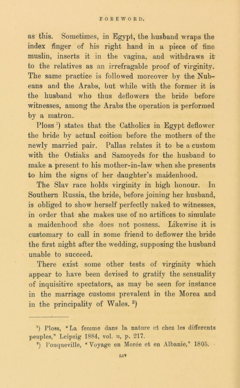 as this. Sometimes, in Egypt, the husband wraps the index finger of his right hand in a piece of fine muslin, inserts it in the vagina, and withdraws it to the relatives as an irrefragable proof of virginity. The same practice is followed moreover by the Nub- eans and the Arabs, but while with the former it is the husband who thus deflowers the bride before witnesses, among the Arabs the operation is performed by a matron. Floss ‘) states that the Catholics in Egypt deflower the bride by actual coition before the mothers of the newly married pair. Pallas relates it to be a custom with the Ostiaks and Samoyeds for the husband to make a present to his mother-in-law when she presents to him the signs of her daughter’s maidenhood. The Slav race holds virginity in high honour. In Southern Russia, the bride, before joining her husband, is obliged to show herself perfectly naked to witnesses, in order that she makes use of no artifices to simulate a maidenhood she does not possess. Likewise it is customary to call in some friend to deflower the bride the first night after the wedding, supposing the husband unable to succeed. There exist some other tests of virginity which appear to have been devised to gratify the sensuality of inquisitive spectators, as may be seen for instance in the marriage customs prevalent in the Morea and in the principality of Wales. 2) ’) Ploss, “La femme dans la nature et chez les differents peuples,” Leipzig 1884, vol. 11, p. 217. s) I’ouqueville, “Voyage en Morbe et en Albanie,71 1805. • LIT