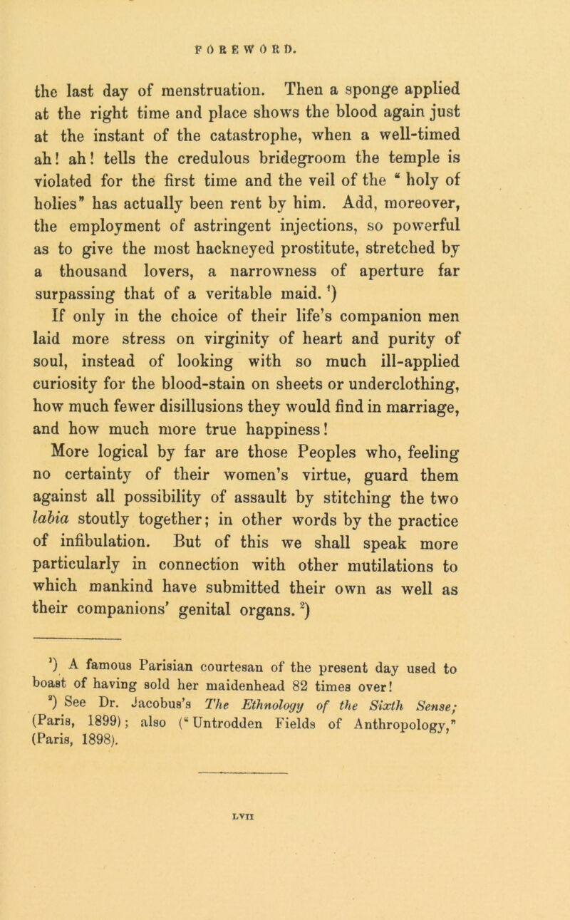 the last day of menstruation. Then a sponge applied at the right time and place shows the blood again just at the instant of the catastrophe, when a well-timed ah! ah! tells the credulous bridegroom the temple is violated for the first time and the veil of the “ holy of holies” has actually been rent by him. Add, moreover, the employment of astringent injections, so powerful as to give the most hackneyed prostitute, stretched by a thousand lovers, a narrowness of aperture far surpassing that of a veritable maid. ’) If only in the choice of their life’s companion men laid more stress on virginity of heart and purity of soul, instead of looking with so much ill-applied curiosity for the blood-stain on sheets or underclothing, how much fewer disillusions they would find in marriage, and how much more true happiness! More logical by far are those Peoples who, feeling no certainty of their women’s virtue, guard them against all possibility of assault by stitching the two labia stoutly together; in other words by the practice of infibulation. But of this we shall speak more particularly in connection with other mutilations to which mankind have submitted their own as well as their companions’ genital organs.2) *) A famous Parisian courtesan of the present day used to boast of having sold her maidenhead 82 times over! a) See Dr. Jacobus’s The Ethnology of the Sixth Sense; (Paris, 1899); also (“Untrodden Fields of Anthropology” (Paris, 1898).