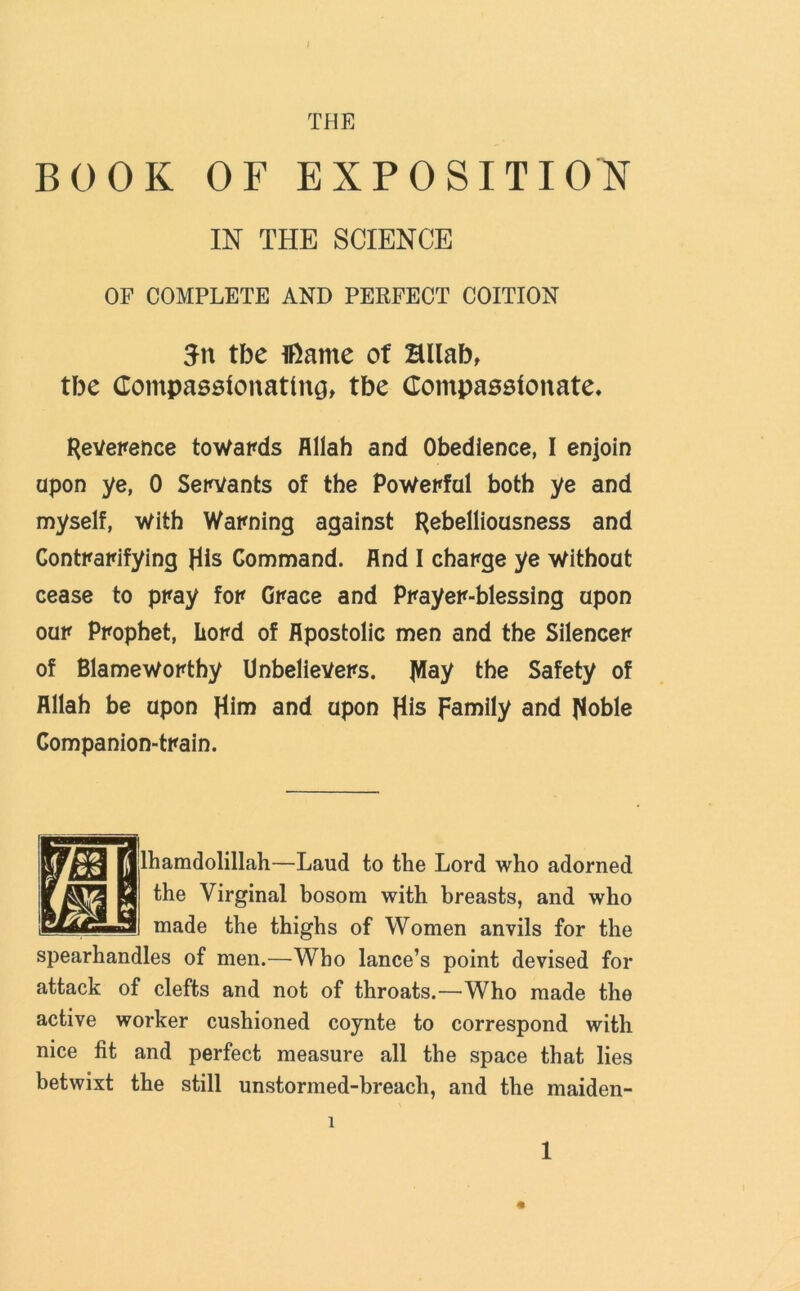 THE BOOK OF EXPOSITION IN THE SCIENCE OF COMPLETE AND PERFECT COITION 3n tbe ifiarne of Hllab, tbe Compassionating, tbe Compassionate. Reverence towards Allah and Obedience, I enjoin upon ye, 0 Servants of the Powerful both ye and myself, With Warning against Rebelliousness and Contrarifying His Command. And I charge ye Without cease to pray for Grace and Prayer-blessing upon our Prophet, Lord of Apostolic men and the Silencer of Blameworthy Unbelievers. Jflay the Safety of Allah be upon Him and upon His family and Hoble Companion-train. lhamdolillah—Laud to the Lord who adorned the Virginal bosom with breasts, and who made the thighs of Women anvils for the spearhandles of men.—Who lance’s point devised for attack of clefts and not of throats.—Who made the active worker cushioned coynte to correspond with nice fit and perfect measure all the space that lies betwixt the still unstormed-breach, and the maiden- 1 1