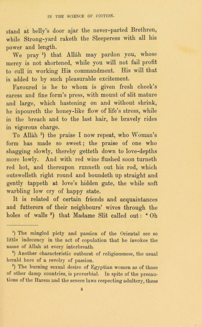 stand at belly’s door ajar the never-parted Brethren, while Strong-yard raketh the Sleeperess with all his power and length. We pray *) that Allah may pardon you, whose mercy is not shortened, while you will not fail profit to cull in working His commandment. His will that is added to by such pleasurable excitement. Favoured is he to whom is given fresh cheek’s caress and fine form’s press, with mount of slit mature and large, which hastening on and without shrink, he inpoureth the honey-like flow of life’s stress, while in the breach and to the last hair, he bravely rides in vigorous charge. To Allah * 2) the praise I now repeat, who Woman’s form has made so sweet; the praise of one who shagging slowly, thereby getteth down to love-depths more lowly. And with red wine flushed soon turneth red hot, and thereupon runneth out his rod, which outswelleth right round and boundeth up straight and gently tappeth at love’s hidden gate, the while soft warbling low cry of happy state. It is related of certain friends and acquaintances and futterers of their neighbours’ wives through the holes of walls 3) that Madame Slit called out: “ Oh *) The mingled piety and passion of the Oriental see so little indecency in the act of copulation that he invokes the name of Allah at every interbreath. *) Another characteristic outburst of religiousness, the usual herald here of a revelry of passion. 3) The burning sexual desire of Egyptian women as of those of other damp countries, is proverbial. In spite of the precau- tions of the Harem and the severe laws respecting adultery, these