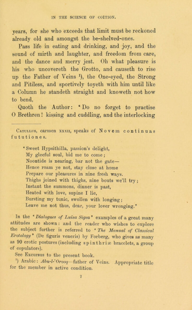years, for she who exceeds that limit must be reckoned already old and amongst the be-shelved-ones. Pass life in eating and drinking, and joy, and the sound of mirth and laughter, and freedom from care, and the dance and merry jest. Oh what pleasure is his who uncovereth the Grotto, and causeth to rise up the Father of Veins *), the One-eyed, the Strong and Pitiless, and sportively toyeth with him until like a Column he standeth straight and knoweth not how to bend, Quoth the Author: “Do no forget to practise 0 Brethren! kissing and cuddling, and the interlocking Catullus, carmen xxxii, speaks of Novem continuas fututiones. “ Sweet Hypsithilla, passion’s delight, My gleeful soul, bid me to come; Noontide is nearing, bar not the gate— Hence roam ye not, stay close at home Prepare our pleasures in nine fresh ways. Thighs joined with thighs, nine bouts we’ll try ; Instant the summons, dinner is past, Heated with love, supine I lie, Bursting my tunic, swollen with longing; Leave me not thus, dear, your lover wronging.” In the “ Dialogues of Luisa Sigea ” examples of a great many attitudes are shown : and the reader who wishes to explore the subject further is referred to “ The Manual of Classical Erotology ” (De figuris veneris) by Forberg, who gives as many as 90 erotic postures (including spinthriae bracelets, a group of copulators). See Excursus to the present book. ’) Arabic: Abu-l-Orooq—father of Veins. Appropriate title for the member in active condition.