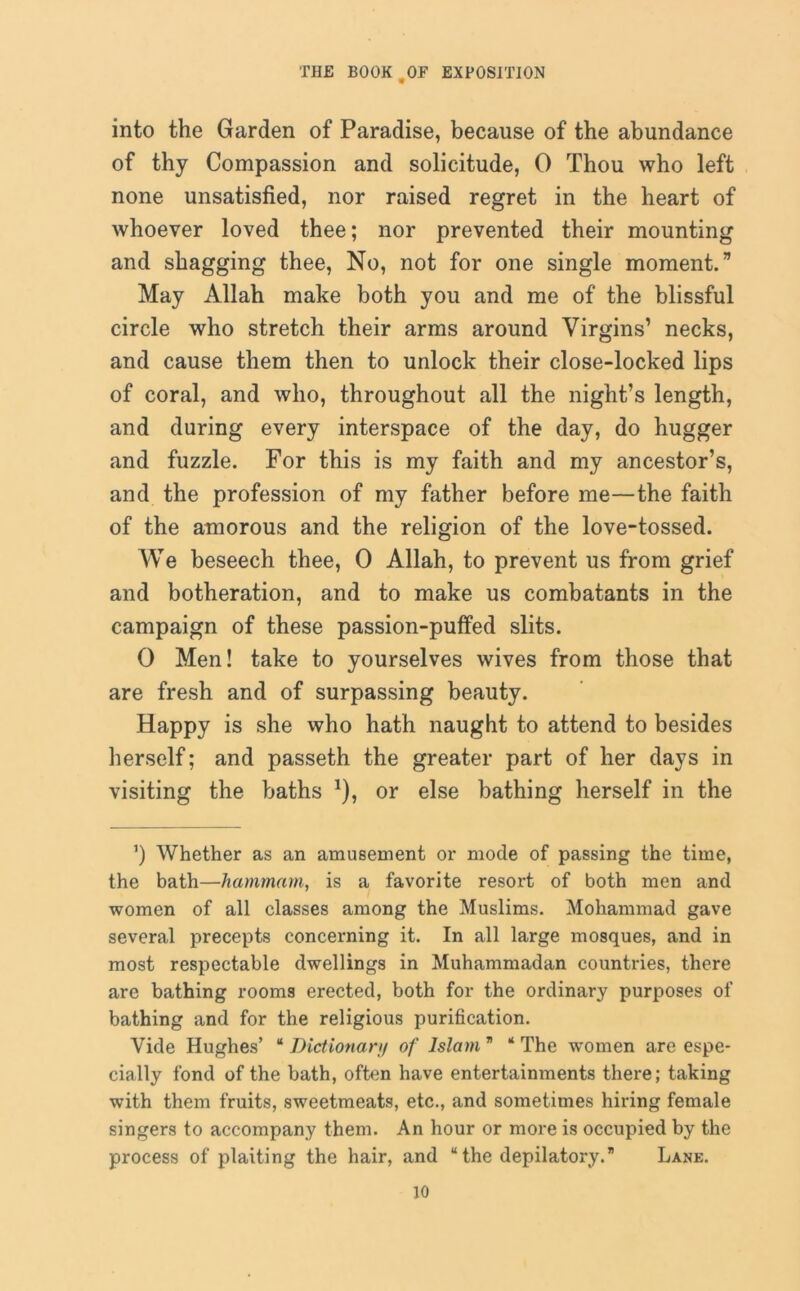 into the Garden of Paradise, because of the abundance of thy Compassion and solicitude, 0 Thou who left none unsatisfied, nor raised regret in the heart of whoever loved thee; nor prevented their mounting and shagging thee, No, not for one single moment.” May Allah make both you and me of the blissful circle who stretch their arms around Virgins’ necks, and cause them then to unlock their close-locked lips of coral, and who, throughout all the night’s length, and during every interspace of the day, do hugger and fuzzle. For this is my faith and my ancestor’s, and the profession of my father before me—the faith of the amorous and the religion of the love-tossed. We beseech thee, 0 Allah, to prevent us from grief and botheration, and to make us combatants in the campaign of these passion-puffed slits. 0 Men! take to yourselves wives from those that are fresh and of surpassing beauty. Happy is she who hath naught to attend to besides herself; and passeth the greater part of her days in visiting the baths *), or else bathing herself in the ’) Whether as an amusement or mode of passing the time, the bath—hammam, is a favorite resort of both men and women of all classes among the Muslims. Mohammad gave several precepts concerning it. In all large mosques, and in most respectable dwellings in Muhammadan countries, there are bathing rooms erected, both for the ordinary purposes of bathing and for the religious purification. Vide Hughes’ * Dictionary of Islam ” ‘ The women are espe- cially fond of the bath, often have entertainments there; taking with them fruits, sweetmeats, etc., and sometimes hiring female singers to accompany them. An hour or more is occupied by the process of plaiting the hair, and “ the depilatory.” Lane.