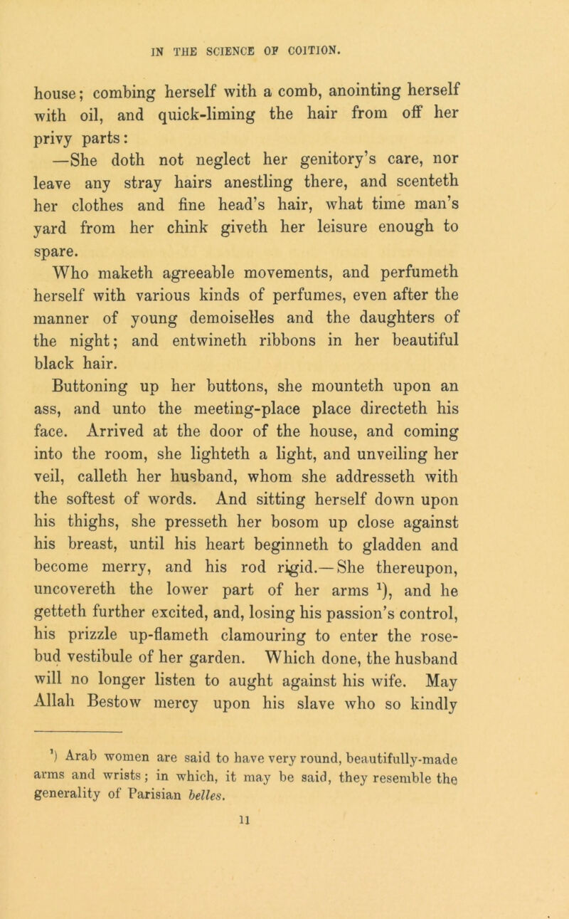 house; combing herself with a comb, anointing herself with oil, and quick-liming the hair from off her privy parts: —She doth not neglect her genitory’s care, nor leave any stray hairs anestling there, and scenteth her clothes and fine head’s hair, what time man’s yard from her chink giveth her leisure enough to spare. Who maketh agreeable movements, and perfumeth herself with various kinds of perfumes, even after the manner of young demoiselles and the daughters of the night; and entwineth ribbons in her beautiful black hair. Buttoning up her buttons, she mounteth upon an ass, and unto the meeting-place place directeth his face. Arrived at the door of the house, and coming into the room, she lighteth a light, and unveiling her veil, calleth her husband, whom she addresseth with the softest of words. And sitting herself down upon his thighs, she presseth her bosom up close against his breast, until his heart beginneth to gladden and become merry, and his rod rigid.— She thereupon, uncovereth the lower part of her arms *), and he getteth further excited, and, losing his passion’s control, his prizzle up-flameth clamouring to enter the rose- bud vestibule of her garden. Which done, the husband will no longer listen to aught against his wife. May Allah Bestow mercy upon his slave who so kindly ’) Arab women are said to have very round, beautifully-made arms and wrists; in which, it may be said, they resemble the generality of Parisian belles. ll