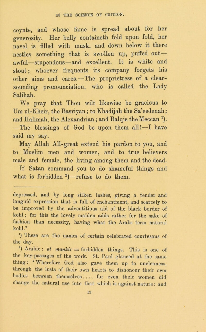 cojnte, and whose fame is spread about for her generosity. Her belly containeth fold upon fold, her navel is filled with musk, and down below it there nestles something that is swollen up, puffed out— awful—stupendous—and excellent. It is white and stout; whoever frequents its company forgets his other aims and cares.—The proprietress of a clear- sounding pronounciation, who is called the Lady Salihah. We pray that Thou wilt likewise be gracious to Um ul-Kheir, the Basriyan; to Khadijah the Sa’eedenah ; and Halimah, the Alexandrian; and Balqis the Meccan 1). —The blessings of God be upon them all!—I have said my say. May Allah All-great extend his pardon to you, and to Muslim men and women, and to true believers male and female, the living among them and the dead. If Satan command you to do shameful things and what is forbidden 2)—refuse to do them. depressed, and by long silken lashes, giving a tender and languid expression that is full of enchantment, and scarcely to be improved by the adventitious aid of the black border of kohl; for this the lovely maiden adds rather for the sake of fashion than necessity, having what the Arabs term natural kohl.” *) rlhese are the names of certain celebrated courtesans of the day. a) Arabic: al munkir = forbidden things. This is one of the key-passages of the work. St. Paul glanced at the same thing: “ Wherefore God also gave them up to uncleaness, through the lusts of their own hearts to dishonour their own bodies between themselves.... for even their women did change the natural use into that which is against nature: and