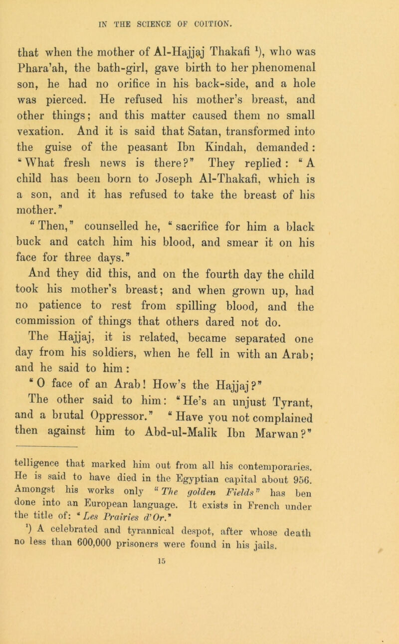 that when the mother of Al-Hajjaj Thakafi *), who was Phara’ah, the bath-girl, gave birth to her phenomenal son, he had no orifice in his back-side, and a hole was pierced. He refused his mother’s breast, and other things; and this matter caused them no small vexation. And it is said that Satan, transformed into the guise of the peasant Ibn Kindah, demanded: “ What fresh news is there ? ” They replied : “ A child has been born to Joseph Al-Thakafi, which is a son, and it has refused to take the breast of his mother. ” “ Then, ” counselled he, “ sacrifice for him a black buck and catch him his blood, and smear it on his face for three days.” And they did this, and on the fourth day the child took his mother’s breast; and when grown up, had no patience to rest from spilling blood; and the commission of things that others dared not do. The Hajjaj, it is related, became separated one day from his soldiers, when he fell in with an Arab; and he said to him : “0 face of an Arab! How’s the Hajjaj?” The other said to him: “ He’s an unjust Tyrant, and a brutal Oppressor.” “Have you not complained then against him to Abd-ul-Malik Ibn Marwan ? ” telligence that marked him out from all his contemporaries. He is said to have died in the Egyptian capital about 956. Amongst his works only “ The golden Fields” has ben done into an European language. It exists in French under the title of: * Les Prairies d’Or ’) A celebrated and tyrannical despot, after whose death no less than 600,000 prisoners were found in his jails.