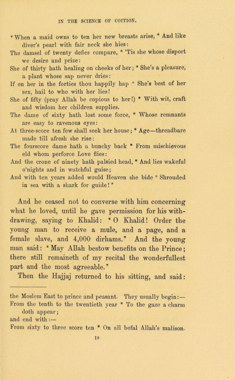 “ When a maid owns to ten her new breasts arise, * And like diver’s pearl with fair neck she hies: The damsel of twenty defies compare, * ’Tis she whose disport we desire and prize: She of thirty hath healing on cheeks of her; * She’s a pleasure, a plant whose sap never dries: If on her in the forties thou happily hap * She’s best of her sex, hail to who with her lies! She of fifty (pray Allah be copious to her!) * With wit, craft and wisdom her children supplies. The dame of sixty hath lost some force, * Whose remnants are easy to ravenous eyes: At three-score ten few shall seek her house; * Age—threadbare made till afresh she rise: The fourscore dame hath a bunchy back * From mischievous eld whom perforce Love flies: And the crone of ninety hath palsied head, * And lies wakeful o’nights and in watchful guise; And with ten years added would Heaven she bide * Shrouded in sea with a shark for guide! ” And he ceased not to converse with him concerning what he loved, until he gave permission for his with- drawing, saying to Khalid: “0 Khalid! Order the young man to receive a mule, and a page, and a female slave, and 4,000 dirhams.” And the young man said: “ May Allah bestow benefits on the Prince; there still remaineth of my recital the wonderfullest part and the most agreeable.” Then the Hajjaj returned to his sitting, and said: the Moslem East to prince and peasant. They usually begin:— From the tenth to the twentieth year * To the gaze a charm doth appear; and end with :— From sixty to three score ten * On all befal Allah’s malison.