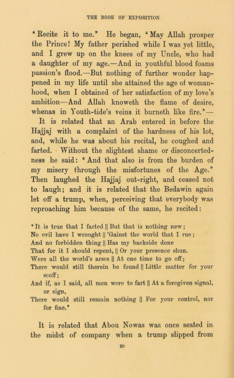 “Recite it to me.” He began, “May Allah prosper the Prince! My father perished while I was yet little, and I grew up on the knees of my Uncle, who had a daughter of my age.—And in youthful blood foams passion’s flood.—But nothing of further wonder hap- pened in my life until she attained the age of woman- hood, when I obtained of her satisfaction of my love’s ambition—And Allah knoweth the flame of desire, whenas in Youth-tide’s veins it burneth like fire.”— It is related that an Arab entered in before the Hajjaj with a complaint of the hardness of his lot, and, while he was about his recital, he coughed and farted. ’ Without the slightest shame or disconcerted- ness he said: “ And that also is from the burden of my misery through the misfortunes of the Age.” Then laughed the Hajjaj out-right, and ceased not to laugh; and it is related that the Bedawin again let off a trump, when, perceiving that everybody was reproaching him because of the same, he recited: “ It is true that I farted || But that is nothing new; No evil have I wrought || ’Gainst the world that I rue; And no forbidden thing || Has my backside done That for it I should repent, || Or your presence shun. Were all the world’s arses || At one time to go off; There would still therein be found || Little matter for your scoff; And if, as I said, all men were to fart || At a foregiven signal, or sign, There would still remain nothing [| For your control, nor for fine. It is related that Abou Nowas was once seated in the midst of company when a trump slipped from
