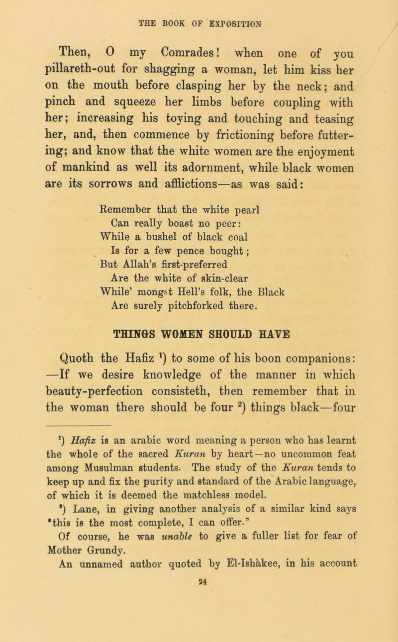 Then, 0 my Comrades! when one of you pillareth-out for shagging a woman, let him kiss her on the mouth before clasping her by the neck; and pinch and squeeze her limbs before coupling with her; increasing his toying and touching and teasing her, and, then commence by frictioning before futter- ing; and know that the white women are the enjoyment of mankind as well its adornment, while black women are its sorrows and afflictions—as was said: Remember that the white pearl Can really boast no peer: While a bushel of black coal Is for a few pence bought; But Allah’s first-preferred Are the white of skin-clear While’ mong^t Hell’s folk, the Black Are surely pitchforked there. THINGS WOMEN SHOULD HAVE Quoth the Hafiz ’) to some of his boon companions: —If we desire knowledge of the manner in which beauty-perfection consisteth, then remember that in the woman there should be four 2) things black—four ’) Hafiz is an arabic word meaning a person who has learnt the whole of the sacred Kuran by heart —no uncommon feat among Musulman students. The study of the Kuran tends to keep up and fix the purity and standard of the Arabic language, of which it is deemed the matchless model. ') Lane, in giving another analysis of a similar kind says 'this is the most complete, I can offer.” Of course, he was unable to give a fuller list for fear of Mother Grundy. An unnamed author quoted by El-Ishakee, in his account 34