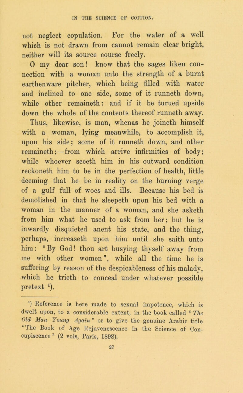 not neglect copulation. For the water of a well which is not drawn from cannot remain clear bright, neither will its source course freely. 0 my dear son! know that the sages liken con- nection with a woman unto the strength of a burnt earthenware pitcher, which being filled with water and inclined to one side, some of it runneth down, while other remaineth: and if it be turned upside down the whole of the contents thereof runneth away. Thus, likewise, is man, whenas he joineth himself with a woman, lying meanwhile, to accomplish it, upon his side; some of it runneth down, and other remaineth;—from which arrive infirmities of body; while whoever seeeth him in his outward condition reckoneth him to be in the perfection of health, little deeming that he be in reality on the burning verge of a gulf full of woes and ills. Because his bed is demolished in that he sleepeth upon his bed with a woman in the manner of a woman, and she asketh from him what he used to ask from her; but he is inwardly disquieted anent his state, and the thing, perhaps, increaseth upon him until she saith unto him: “ By God! thou art busying thyself away from me with other women”, while all the time he is suffering by reason of the despicableness of his malady, which he trieth to conceal under whatever possible pretext *). *) Reference is here made to sexual impotence, which is dwelt upon, to a considerable extent, in the book called “ The Old Man Young Again  or to give the genuine Arabic title “ The Book of Age Rejuvenescence in the Science of Con- cupiscence ” (2 vols, Paris, 1898).