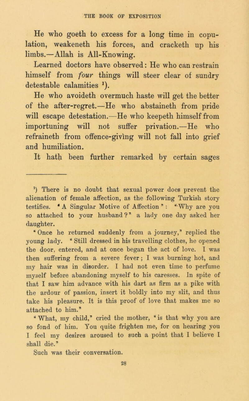He who goeth to excess for a long time in copu- lation, weakeneth his forces, and cracketh up his limbs.—Allah is All-Knowing. Learned doctors have observed: He who can restrain himself from four things will steer clear of sundry detestable calamities *). He who avoideth overmuch haste will get the better of the after-regret.—He who abstaineth from pride will escape detestation.—He who keepeth himself from importuning will not suffer privation.—He who refraineth from offence-giving will not fall into grief and humiliation. It hath been further remarked by certain sages *) There is no doubt that sexual power does prevent the alienation of female affection, as the following Turkish story testifies. ‘ A Singular Motive of Affection ” : “ Why are you so attached to your husband ? ” a lady one day asked her daughter. “Once he returned suddenly from a journey,” replied the young lady. “ Still dressed in his travelling clothes, he opened the door, entered, and at once began the act of love. I was then suffering from a severe fever; I was burning hot, and my hair was in disorder. I had not even time to perfume myself before abandoning myself to his caresses. In spite of that I saw him advance with his dart as firm as a pike with the ardour of passion, insert it boldly into my slit, and thus take his pleasure. It is this proof of love that makes me so attached to him.” “What, my child,” cried the mother, “is that why you are so fond of him. You quite frighten me, for on hearing you I feel my desires aroused to such a point that I believe I shall die.” Such was their conversation.