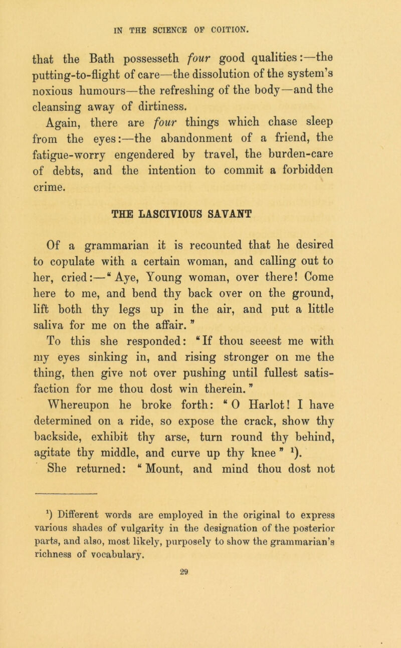 that the Bath possesseth four good qualities:—the putting-to-flight of care—the dissolution of the system’s noxious humours—the refreshing of the body—and the cleansing away of dirtiness. Again, there are four things which chase sleep from the eyes:—the abandonment of a friend, the fatigue-worry engendered by travel, the burden-care of debts, and the intention to commit a forbidden crime. THE LASCIVIOUS SAVANT Of a grammarian it is recounted that he desired to copulate with a certain woman, and calling out to her, cried:—“Aye, Young woman, over there! Come here to me, and bend thy back over on the ground, lift both thy legs up in the air, and put a little saliva for me on the affair. ” To this she responded: “If thou seeest me with my eyes sinking in, and rising stronger on me the thing, then give not over pushing until fullest satis- faction for me thou dost win therein. ” Whereupon he broke forth: “ 0 Harlot! I have determined on a ride, so expose the crack, show thy backside, exhibit thy arse, turn round thy behind, agitate thy middle, and curve up thy knee * *). She returned: “ Mount, and mind thou dost not *) Different words are employed in the original to express various shades of vulgarity in the designation of the posterior parts, and also, most likely, purposely to show the grammarian’s richness of vocabulary.