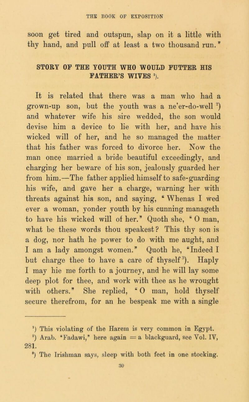 soon get tired and outspun, slap on it a little with thy hand, and pull off at least a two thousand run. * STORY OF THE YOUTH WHO WOULD FUTTER HIS FATHER’S WIVES *). It is related that there was a man who had a grown-up son, but the youth was a ne’er-do-well ~) and whatever wife his sire wedded, the son would devise him a device to lie with her, and have his wicked will of her, and he so managed the matter that his father was forced to divorce her. Now the man once married a bride beautiful exceedingly, and charging her beware of his son, jealously guarded her from him.—The father applied himself to safe-guarding his wife, and gave her a charge, warning her with threats against his son, and saying, “ Whenas I wed ever a woman, yonder youth by his cunning manageth to have his wicked will of her. ” Quoth she, “ 0 man, what be these words thou speakest? This thy son is a dog, nor hath he power to do with me aught, and I am a lady amongst women.” Quoth he, “Indeed I but charge thee to have a care of thyself3). Haply I may hie me forth to a journey, and he will lay some deep plot for thee, and work with thee as he wrought with others.” She replied, “ 0 man, hold thyself secure therefrom, for an he bespeak me with a single ’) This violating of the Harem is very common in Egypt. 2) Arab. “Fadawi,” here again = a blackguard, see Vol. IV, 281. s) The Irishman says, sleep with both feet in one stocking.