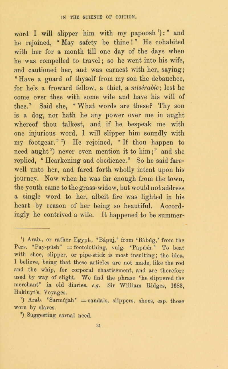 word I will slipper him with my papoosh ‘); ” and he rejoined, “ May safety be thine! ” He cohabited with her for a month till one day of the days when he was compelled to travel; so he went into his wife, and cautioned her, and was earnest with her, saying ; “ Have a guard of thyself from my son the debauchee, for he’s a froward fellow, a thief, a miserable; lest he come over thee with some wile and have his will of thee.” Said she, “What words are these? Thy son is a dog, nor hath he any power over me in aught whereof thou talkest, and if he bespeak me with one injurious word, I will slipper him soundly with my footgear.” * 1 2) He rejoined, “ If thou happen to need aught3) never even mention it to him;” and she replied, “ Hearkening and obedience.” So he said fare- well unto her, and fared forth wholly intent upon his journey. Now when he was far enough from the town, the youth came to the grass-widow, but would not address a single word to her, albeit fire was lighted in his heart by reason of her being so beautiful. Accord- ingly he contrived a wile. It happened to be summer- ’) Arab., or rather Egypt., “Bapuj,” from “Babiig,” from the Pers. “Pay-push” = footclothing, vulg. “Papush.” To beat with shoe, slipper, or pipe-stick is most insulting; the idea, 1 believe, being that these articles are not made, like the rod and the whip, for corporal chastisement, and are therefore used by way of slight. We find the phrase “he slippered the merchantr' in old diaries, e.g. Sir William Ridges, 1683, Hakluyt’s, Voyages. 2) Arab. “Sarmujah” = sandals, slippers, shoes, esp. those worn by slaves. s) Suggesting carnal need.