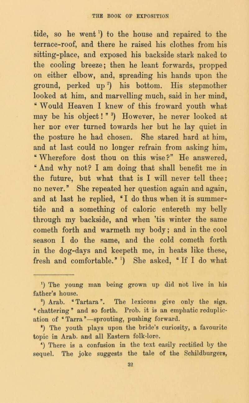 tide, so he went!) to the house and repaired to the terrace-roof, and there he raised his clothes from his sitting-place, and exposed his backside stark naked to the cooling breeze; then he leant forwards, propped on either elbow, and, spreading his hands upon the ground, perked up* 2) his bottom. His stepmother looked at him, and marvelling much, said in her mind, “ Would Heaven I knew of this fro ward youth what may be his object! ” 3) However, he never looked at her nor ever turned towards her but he lay quiet in the posture he had chosen. She stared hard at him, and at last could no longer refrain from asking him, “Wherefore dost thou on this wise?” He answered, “ And why not? I am doing that shall benefit me in the future, but what that is I will never tell thee; no never.” She repeated her question again and again, and at last he replied, “ I do thus when it is summer- tide and a something of caloric entereth my belly through my backside, and when ’tis winter the same cometh forth and warmeth my body; and in the cool season I do the same, and the cold cometh forth in the dog-days and keepeth me, in heats like these, fresh and comfortable.” ') She asked, “ If I do what ‘) The young man being grown up did not live in his father’s house. 2) Arab. “Tartara”. The lexicons give only the sigs. “ chattering ” and so forth. Prob. it is an emphatic reduplic- ation of “ Tarra ”—sprouting, pushing forward. *) The youth plays upon the bride’s curiosity, a favourite topic in Arab, and all Eastern folk-lore. *) There is a confusion in the text easily rectified by the sequel. The joke suggests the tale of the Schildburgers,