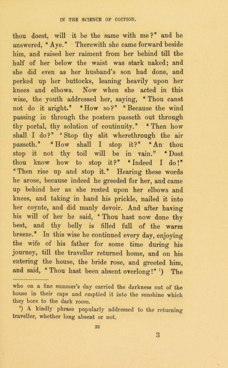 thou doest, will it be the same with me? and he answered, “ Aye.” Therewith she came forward beside him, and raised her raiment from her behind till the half of her below the waist was stark naked; and she did even as her husband’s son had done, and perked up her buttocks, leaning heavily upon her knees and elbows. Now when she acted in this wise, the youth addressed her, saying, * Thou canst not do it aright.” “How so?” “Because the wind passing in through the postern passeth out through thy portal, thy solution of coutinuity.” “Then how shall I do?” “Stop thy slit wherethrough the air passeth.” “How shall I stop it?” “An thou stop it not thy toil will be in vain.” “ Dost thou know how to stop it?” “Indeed I do!” “ Then rise up and stop it. ” Hearing these words he arose, because indeed he greeded for her, and came up behind her as she rested upon her elbows and knees, and taking in hand his prickle, nailed it into her coynte, and did manly devoir. And after having his will of her he said, “ Thou hast now done thy best, and thy belly is filled full of the warm breeze.” In this wise he continued every day, enjoying the wife of his father for some time during his journey, till the traveller returned home, and on his entering the house, the bride rose, and greeted him, and said, “ Thou hast been absent overlong! ” *) The who on a fine summer’s day carried the darkness out of the house in their caps and emptied it into the sunshine which they bore to the dark room. ') A kindly phrase popularly addressed to the returning traveller, whether long absent or not. 33 3