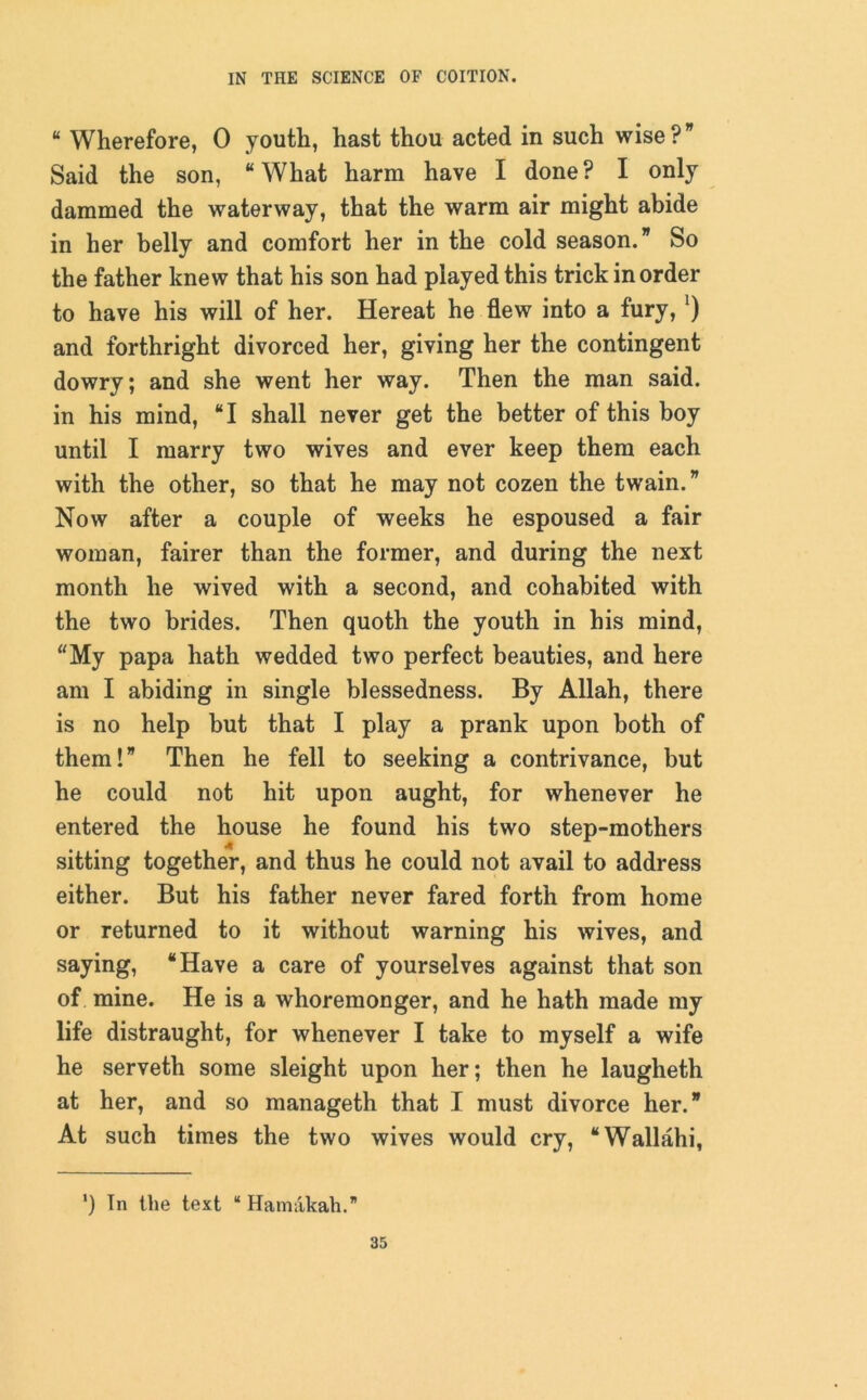 “ Wherefore, 0 youth, hast thou acted in such wise?” Said the son, “ What harm have I done ? I only dammed the waterway, that the warm air might abide in her belly and comfort her in the cold season.” So the father knew that his son had played this trick in order to have his will of her. Hereat he flew into a fury,J) and forthright divorced her, giving her the contingent dowry; and she went her way. Then the man said, in his mind, “I shall never get the better of this boy until I marry two wives and ever keep them each with the other, so that he may not cozen the twain.” Now after a couple of weeks he espoused a fair woman, fairer than the former, and during the next month he wived with a second, and cohabited with the two brides. Then quoth the youth in his mind, “My papa hath wedded two perfect beauties, and here am I abiding in single blessedness. By Allah, there is no help but that I play a prank upon both of them!” Then he fell to seeking a contrivance, but he could not hit upon aught, for whenever he entered the house he found his two step-mothers sitting together, and thus he could not avail to address either. But his father never fared forth from home or returned to it without warning his wives, and saying, “Have a care of yourselves against that son of mine. He is a whoremonger, and he hath made my life distraught, for whenever I take to myself a wife he serveth some sleight upon her; then he laugheth at her, and so manageth that I must divorce her.” At such times the two wives would cry, “Wallahi, ') In the text “ Hamakah.”