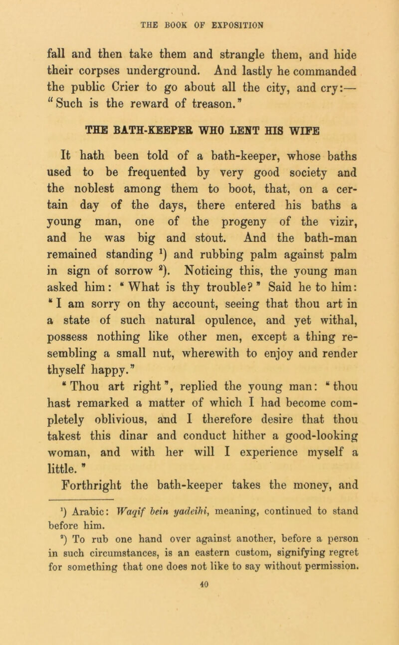fall and then take them and strangle them, and hide their corpses underground. And lastly he commanded the public Crier to go about all the city, and cry:— “Such is the reward of treason.” THE BATH-KEEPER WHO LENT HIS WIPE It hath been told of a bath-keeper, whose baths used to be frequented by very good society and the noblest among them to boot, that, on a cer- tain day of the days, there entered his baths a young man, one of the progeny of the vizir, and he was big and stout. And the bath-man remained standing *) and rubbing palm against palm in sign of sorrow 2). Noticing this, the young man asked him: “ What is thy trouble? ” Said he to him: “I am sorry on thy account, seeing that thou art in a state of such natural opulence, and yet withal, possess nothing like other men, except a thing re- sembling a small nut, wherewith to enjoy and render thyself happy.” “Thou art right”, replied the young man: “thou hast remarked a matter of which I had become com- pletely oblivious, and I therefore desire that thou takest this dinar and conduct hither a good-looking woman, and with her will I experience myself a little. ” Forthright the bath-keeper takes the money, and *) Arabic: Waqif bein yadeihi, meaning, continued to stand before him. s) To rub one hand over against another, before a person in such circumstances, is an eastern custom, signifying regret for something that one does not like to say without permission.