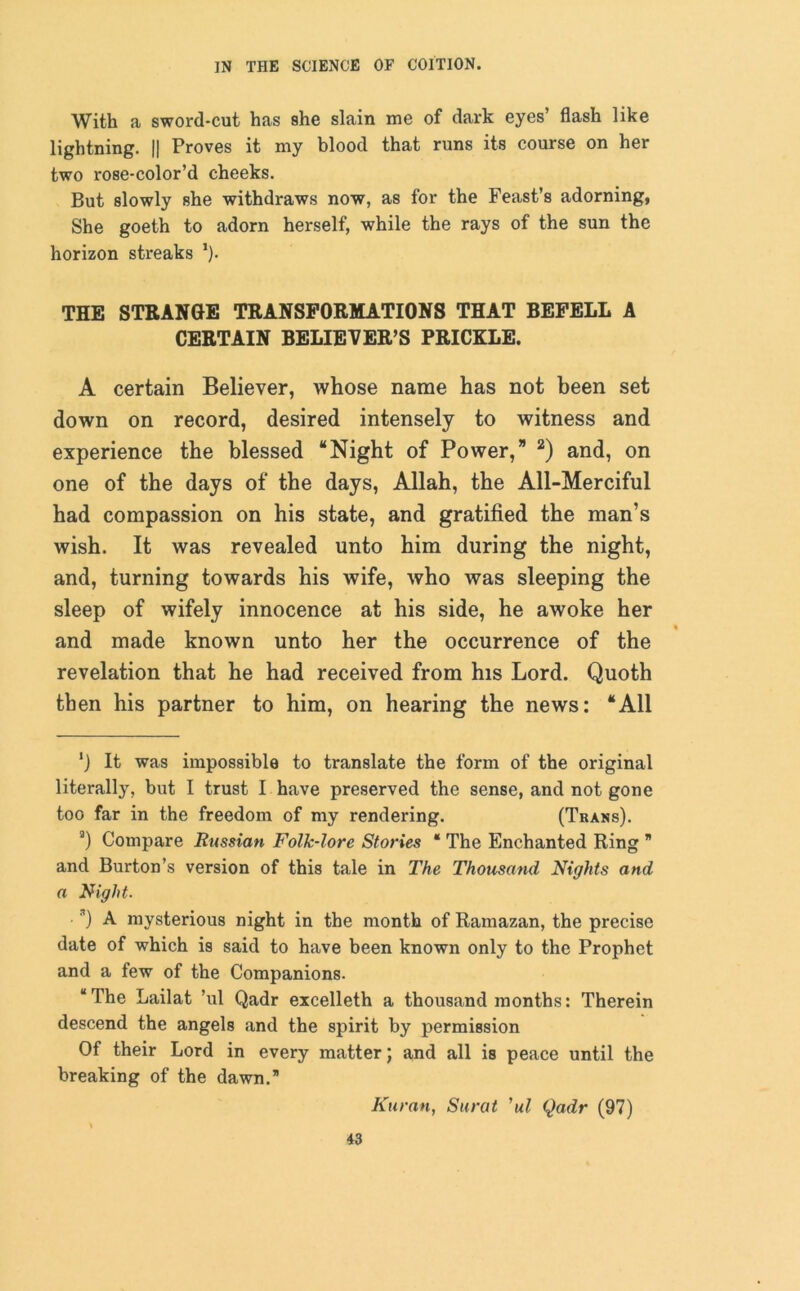 With a sword-cut has she slain me of dark eyes’ flash like lightning. || Proves it my blood that runs its course on her two rose-color’d cheeks. But slowly she withdraws now, as for the Feast’s adorning, She goeth to adorn herself, while the rays of the sun the horizon streaks ’). THE STRANGE TRANSFORMATIONS THAT BEFELL A CERTAIN BELIEVER’S PRICKLE. A certain Believer, whose name has not been set down on record, desired intensely to witness and experience the blessed “Night of Power,” 2) and, on one of the days of the days, Allah, the All-Merciful had compassion on his state, and gratified the man’s wish. It was revealed unto him during the night, and, turning towards his wife, who was sleeping the sleep of wifely innocence at his side, he awoke her % and made known unto her the occurrence of the revelation that he had received from his Lord. Quoth then his partner to him, on hearing the news: “All ‘) It was impossible to translate the form of the original literally, but I trust I have preserved the sense, and not gone too far in the freedom of my rendering. (Trans). a) Compare Russian Folk-lore Stories * * The Enchanted Ring * and Burton’s version of this tale in The Thousand Nights and a Night. *) A mysterious night in the month of Ramazan, the precise date of which is said to have been known only to the Prophet and a few of the Companions. “The Lailat ’ul Qadr excelleth a thousand months: Therein descend the angels and the spirit by permission Of their Lord in every matter; and all is peace until the breaking of the dawn. Karan, Surat ’ul Qadr (97)