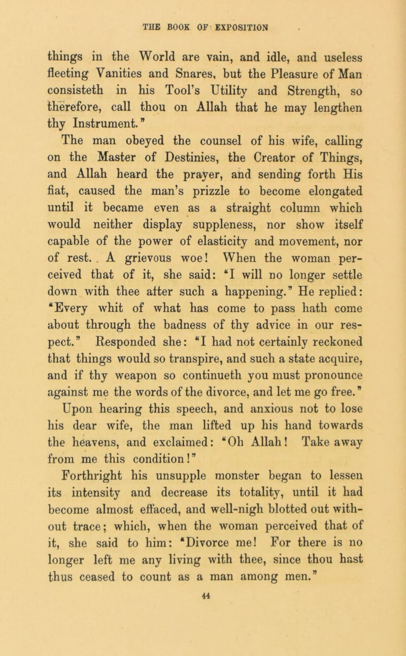 things in the World are vain, and idle, and useless fleeting Vanities and Snares, but the Pleasure of Man consisteth in his Tool’s Utility and Strength, so therefore, call thou on Allah that he may lengthen thy Instrument.” The man obeyed the counsel of his wife, calling on the Master of Destinies, the Creator of Things, and Allah heard the prayer, and sending forth His fiat, caused the man’s prizzle to become elongated until it became even as a straight column which would neither display suppleness, nor show itself capable of the power of elasticity and movement, nor of rest. . A grievous woe! When the woman per- ceived that of it, she said: “I will no longer settle down with thee alter such a happening.” He replied: “Every whit of what has come to pass hath come about through the badness of thy advice in our res- pect.” Responded she: “I had not certainly reckoned that things would so transpire, and such a state acquire, and if thy weapon so continueth you must pronounce against me the words of the divorce, and let me go free. ” Upon hearing this speech, and anxious not to lose his dear wife, the man lifted up his hand towards the heavens, and exclaimed: “Oh Allah! Takeaway from me this condition!” Forthright his unsupple monster began to lessen its intensity and decrease its totality, until it had become almost effaced, and well-nigh blotted out with- out trace; which, when the woman perceived that of it, she said to him: “Divorce me! For there is no longer left me any living with thee, since thou hast thus ceased to count as a man among men.”