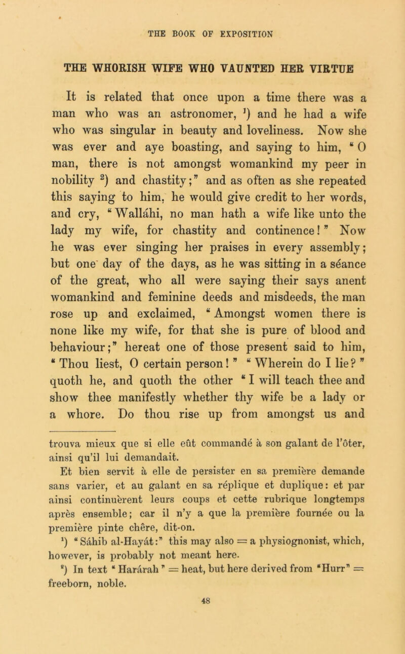 THE WHORISH WIFE WHO VAUNTED HER VIRTUE It is related that once upon a time there was a man who was an astronomer, J) and he had a wife who was singular in beauty and loveliness. Now she was ever and aye boasting, and saying to him, “ 0 man, there is not amongst womankind my peer in nobility 2) and chastity; * and as often as she repeated this saying to him, he would give credit to her words, and cry, “Wallahi, no man hath a wife like unto the lady my wife, for chastity and continence! ” Now he was ever singing her praises in every assembly; but one' day of the days, as he was sitting in a stance of the great, who all were saying their says anent womankind and feminine deeds and misdeeds, the man rose up and exclaimed, “ Amongst women there is none like my wife, for that she is pure of blood and behaviour hereat one of those present said to him, “ Thou liest, 0 certain person! ” “ Wherein do I lie?  quoth he, and quoth the other “ I will teach thee and show thee manifestly whether thy wife be a lady or a whore. Do thou rise up from amongst us and trouva mieux que si elle eut commande a son galant de l’oter, ainsi qu’il lui demandait. Et bien servit a elle de persister en sa premiere demande sans varier, et au galant en sa replique et duplique: et par ainsi continuerent leurs coups et cette rubrique longtemps apres ensemble; car il n’y a que la premiere fournee ou la premiere pinte chere, dit-on. x) “Sahib al-Hayat:” this may also = a physiognonist, which, however, is probably not meant here. “) In text “ Hararah ” = heat, but here derived from “Hurr” — freeborn, noble.