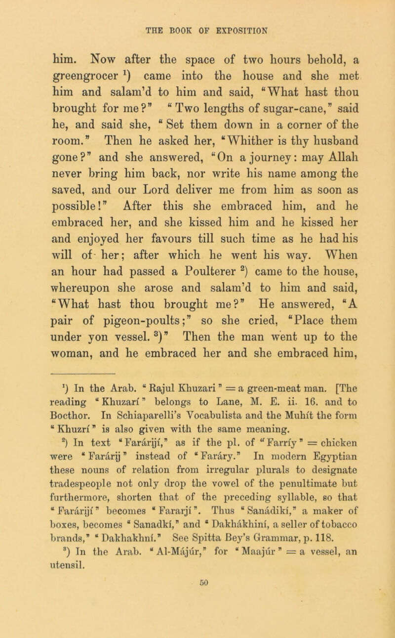 him. Now after the space of two hours behold, a greengrocer *) came into the house and she met him and salam’d to him and said, “What hast thou brought for me?” “Two lengths of sugar-cane,” said he, and said she, “ Set them down in a corner of the room.” Then he asked her, “Whither is thy husband gone?” and she answered, “On a journey: may Allah never bring him back, nor write his name among the saved, and our Lord deliver me from him as soon as possible!” After this she embraced him, and he embraced her, and she kissed him and he kissed her and enjoyed her favours till such time as he had his will of- her; after which he went his way. When an hour had passed a Poulterer * 2) came to the house, whereupon she arose and salam’d to him and said, “What hast thou brought me?” He answered, “A pair of pigeon-poults;” so she cried, “Place them under yon vessel. 3 *) ” Then the man went up to the woman, and he embraced her and she embraced him, ’) In the Arab. “ Rajul Khuzari ” = a green-meat man. [The reading “ Khuzari ” belongs to Lane, M. E. ii. 16. and to Bocthor. In Schiaparelli’s Vocabulista and the Muhft the form “ Khuzrf ” is also given with the same meaning. 2) In text “Far&riji,” as if the pi. of u Farrfy ” = chicken were “ Fararij ” instead of “Farary.” In modern Egyptian these nouns of relation from irregular plurals to designate tradespeople not only drop the vowel of the penultimate but furthermore, shorten that of the preceding syllable, so that “ Fararij 1 ” becomes “Fararji”. Thus “Sanadiki,” a maker of boxes, becomes “ Sanadki,” and 8 Dakliakhini, a seller of tobacco brands,” “ Dakhakhni.” See Spitta Bey’s Grammar, p. 118. 3) In the Arab. “ Al-Majur, for “ Maajur ” = a vessel, an utensil.