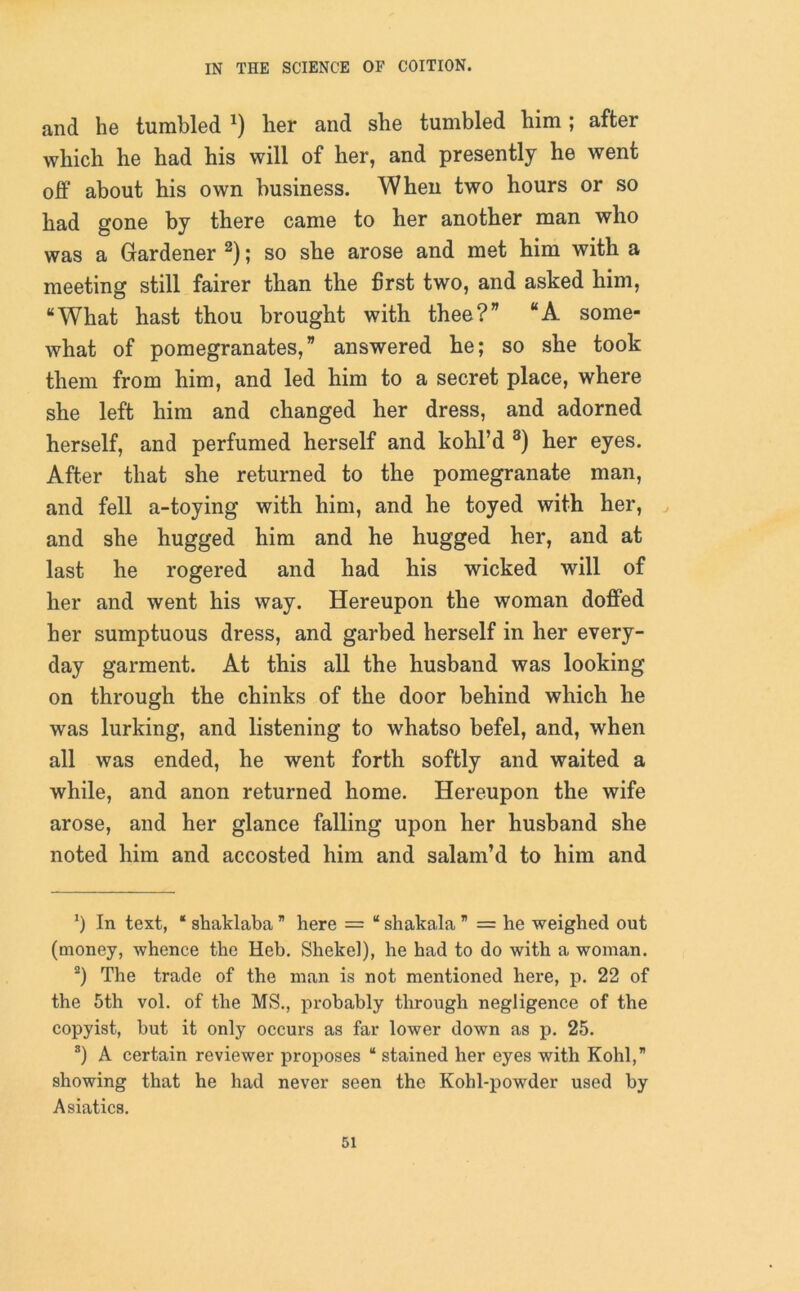 and he tumbled *) her and she tumbled him ; after which he had his will of her, and presently he went off about his own business. When two hours or so had gone by there came to her another man who was a Gardener * 2); so she arose and met him with a meeting still fairer than the first two, and asked him, “What hast thou brought with thee?” “A some- what of pomegranates,” answered he; so she took them from him, and led him to a secret place, where she left him and changed her dress, and adorned herself, and perfumed herself and kohl’d 3) her eyes. After that she returned to the pomegranate man, and fell a-toying with him, and he toyed with her, and she hugged him and he hugged her, and at last he rogered and had his wicked will of her and went his way. Hereupon the woman doffed her sumptuous dress, and garbed herself in her every- day garment. At this all the husband was looking on through the chinks of the door behind which he was lurking, and listening to whatso befel, and, when all was ended, he went forth softly and waited a while, and anon returned home. Hereupon the wife arose, and her glance falling upon her husband she noted him and accosted him and salam’d to him and *) In text, * shaklaba ” here = “ shakala = he weighed out (money, whence the Heh. Shekel), he had to do with a woman. 2) The trade of the man is not mentioned here, p. 22 of the 5th vol. of the MS., probably through negligence of the copyist, but it only occurs as far lower down as p. 25. 3) A certain reviewer proposes “ stained her eyes with Kohl,” showing that he had never seen the Kohl-powder used by Asiatics.