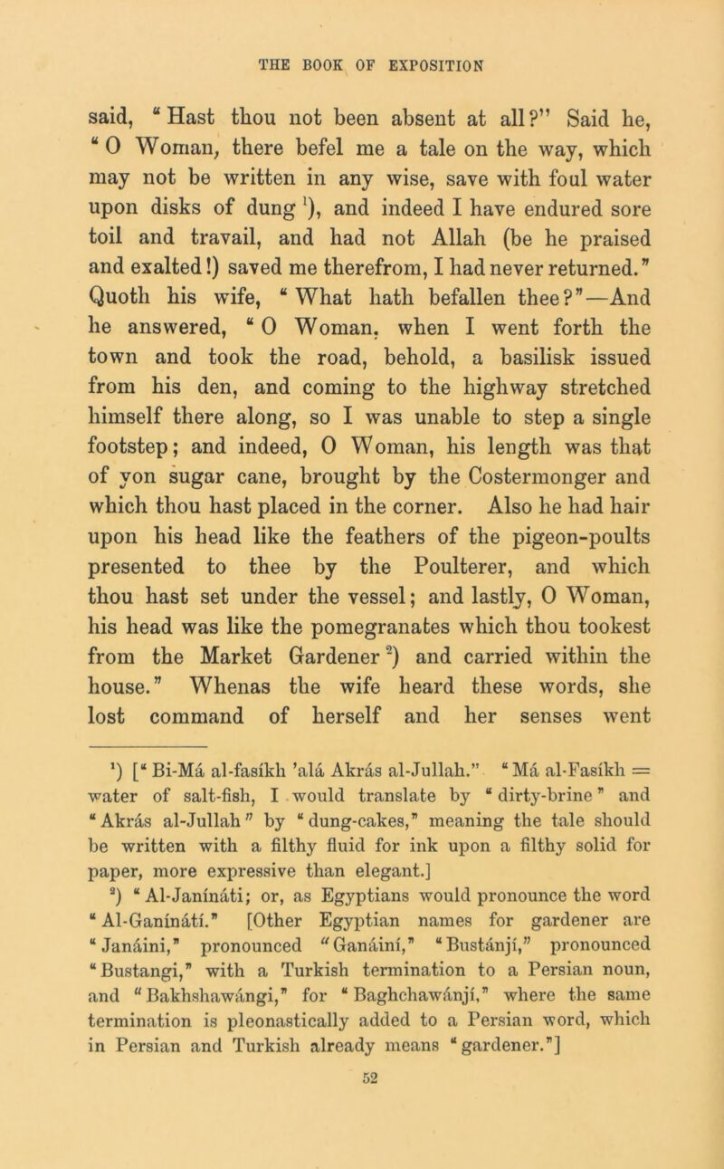 said, “Hast tliou not been absent at all?” Said he, “ 0 Worrian, there befel me a tale on the way, which may not be written in any wise, save with foul water upon disks of dung '), and indeed I have endured sore toil and travail, and had not Allah (be he praised and exalted!) saved me therefrom, I had never returned. ” Quoth his wife, “ What hath befallen thee?”—And he answered, “ 0 Woman, when I went forth the town and took the road, behold, a basilisk issued from his den, and coming to the highway stretched himself there along, so I was unable to step a single footstep; and indeed, 0 Woman, his length was that of von sugar cane, brought by the Costermonger and which thou hast placed in the corner. Also he had hair upon his head like the feathers of the pigeon-poults presented to thee by the Poulterer, and which thou hast set under the vessel; and lastly, 0 Woman, his head was like the pomegranates which thou tookest from the Market Gardener* 2) and carried within the house.” Whenas the wife heard these words, she lost command of herself and her senses wTent ') [“ Bi-Ma al-fasikh’ala Akras al-Jullah.” “ Ma al-Fasikh = water of salt-fish, I would translate by “ dirty-brine ” and “Akras al-Jullah” by “dung-cakes,” meaning the tale should be written with a filthy fluid for ink upon a filthy solid for paper, more expressive than elegant.] 2) “ Al-Janinati; or, as Egyptians would pronounce the word “ Al-Ganinati. [Other Egyptian names for gardener are “Janaini,” pronounced Ganaini,” “Bustanji,” pronounced “Bustangi,” with a Turkish termination to a Persian noun, and “ Bakhshawangi,” for “ Baghchawanji,” where the same termination is pleonastically added to a Persian word, which in Persian and Turkish already means “gardener.”]