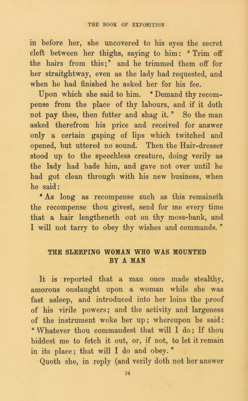 in before her, she uncovered to his eyes the secret cleft between her thighs, saying to him: “ Trim off the hairs from this; and he trimmed them off for her straitghtway, even as the lady had requested, and when he had finished he asked her for his fee. Upon which she said to him. “ Demand thy recom- pense from the place of thy labours, and if it doth not pay thee, then futter and shag it. ” So the man asked therefrom his price and received for answer only a certain gaping of lips which twitched and opened, but uttered no sound. Then the Hair-dresser stood up to the speechless creature, doing verily as the lady had bade him, and gave not over until he had got clean through with his new business, when he said: * As long as recompense such as this remaineth the recompense thou givest, send for me every time that a hair lengtheneth out on thy moss-bank, and I will not tarry to obey thy wishes and commands.  THE SLEEPING WOMAN WHO WAS MOUNTED BY A MAN It is reported that a man once made stealthy, amorous onslaught upon a woman while she was fast asleep, and introduced into her loins the proof of his virile powers; and the activity and largeness of the instrument woke her up; whereupon he said: * Whatever thou commandest that will I do; If thou biddest me to fetch it out, or, if not, to let it remain in its place; that will I do and obey. ” Quoth she, in reply (and verily doth not her answer