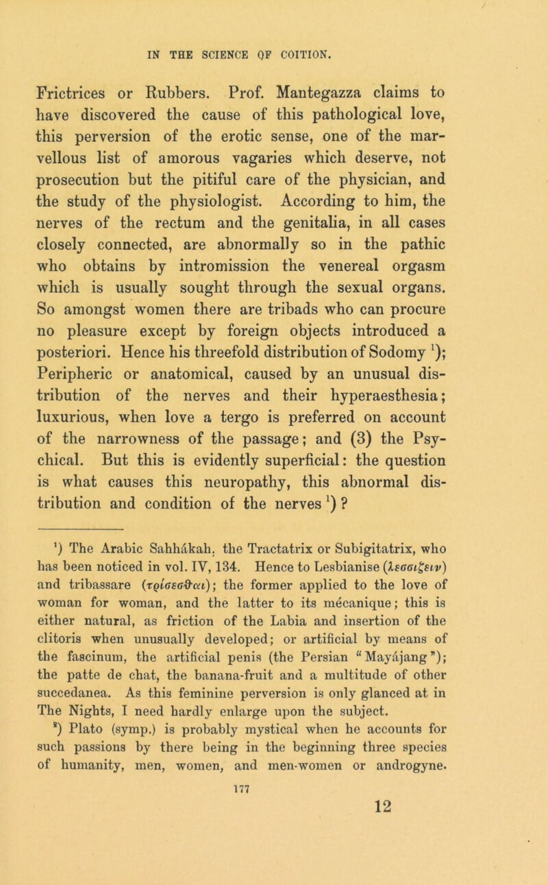 Frictrices or Rubbers. Prof. Mantegazza claims to have discovered the cause of this pathological love, this perversion of the erotic sense, one of the mar- vellous list of amorous vagaries which deserve, not prosecution but the pitiful care of the physician, and the study of the physiologist. According to him, the nerves of the rectum and the genitalia, in all cases closely connected, are abnormally so in the pathic who obtains by intromission the venereal orgasm which is usually sought through the sexual organs. So amongst women there are tribads who can procure no pleasure except by foreign objects introduced a posteriori. Hence his threefold distribution of Sodomy ’); Peripheric or anatomical, caused by an unusual dis- tribution of the nerves and their hyperaesthesia; luxurious, when love a tergo is preferred on account of the narrowness of the passage; and (3) the Psy- chical. But this is evidently superficial: the question is what causes this neuropathy, this abnormal dis- tribution and condition of the nerves') ? ’) The Arabic Sahhakah. the Tractatrix or Subigitatrix, who has been noticed in vol. IV, 184. Hence to Lesbianise (Xecaigeiv) and tribassare (tqIgsg&cu); the former applied to the love of woman for woman, and the latter to its mecanique; this is either natural, as friction of the Labia and insertion of the clitoris when unusually developed; or artificial by means of the fascinum, the artificial penis (the Persian “ Mayajang ”); the patte de chat, the banana-fruit and a multitude of other succedanea. As this feminine perversion is only glanced at in The Nights, I need hardly enlarge upon the subject. *) Plato (symp.) is probably mystical when he accounts for such passions by there being in the beginning three species of humanity, men, women, and men-women or androgyne. 177 12