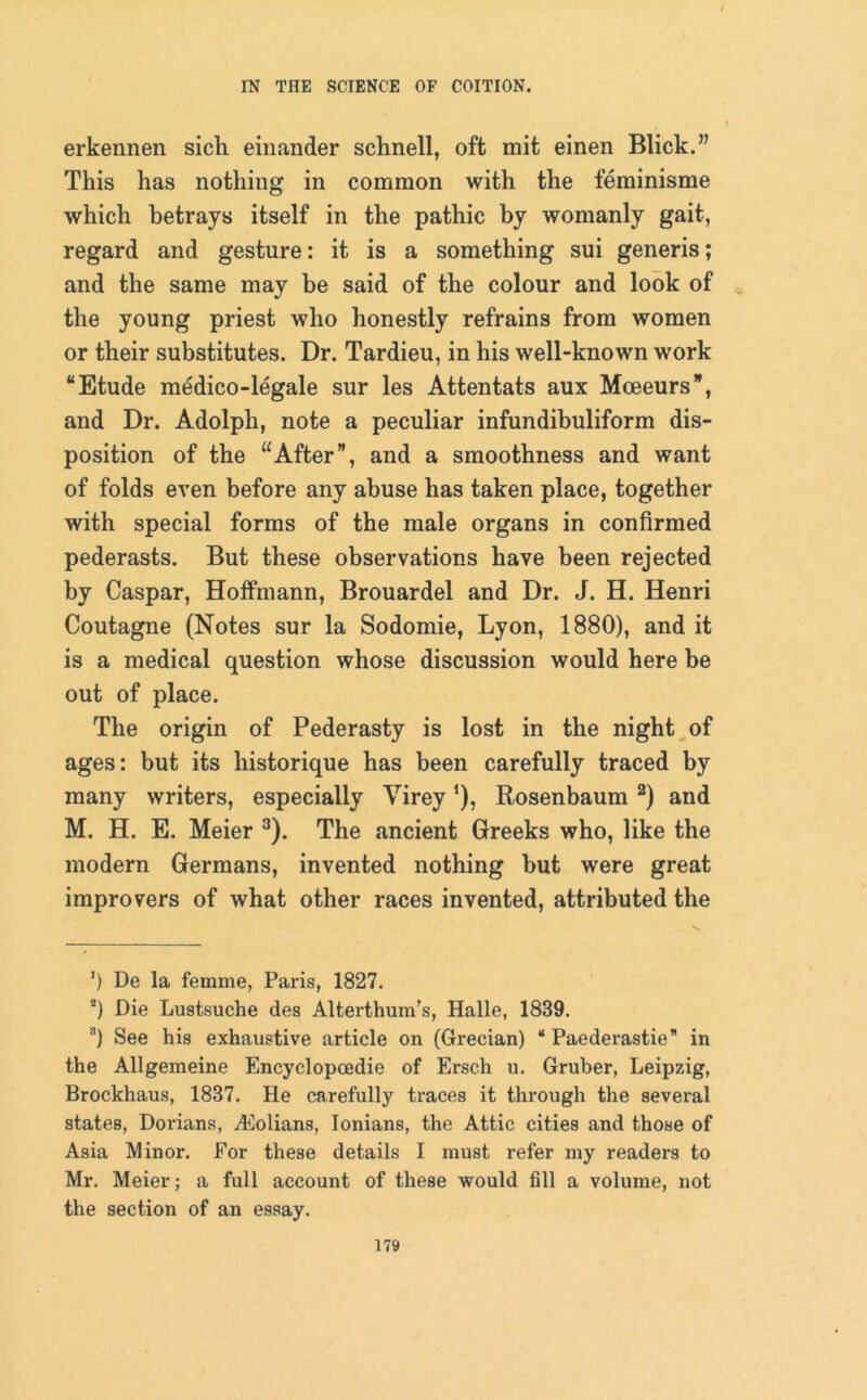erkennen sick einander schnell, oft mit einen Blick.” This has nothing in common with the feminisme which betrays itself in the pathic by womanly gait, regard and gesture: it is a something sui generis; and the same may be said of the colour and look of the young priest who honestly refrains from women or their substitutes. Dr. Tardieu, in his well-known work “Etude medico-legale sur les Attentats aux Moeeurs”, and Dr. Adolph, note a peculiar infundibuliform dis- position of the “After”, and a smoothness and want of folds even before any abuse has taken place, together with special forms of the male organs in confirmed pederasts. But these observations have been rejected by Caspar, Hoffmann, Brouardel and Dr. J. H. Henri Coutagne (Notes sur la Sodomie, Lyon, 1880), and it is a medical question whose discussion would here be out of place. The origin of Pederasty is lost in the night of ages: but its liistorique has been carefully traced by many writers, especially Virey ’), Rosenbaum * 2) and M. H. E. Meier 3). The ancient Greeks who, like the modern Germans, invented nothing but were great improvers of what other races invented, attributed the ’) De la femme, Paris, 1827. 2) Die Lustsuche des Alterthum's, Halle, 1889. 3) See his exhaustive article on (Grecian) “ Paederastie” in the Allgemeine Encyclopcedie of Ersch u. Gruber, Leipzig, Brockhaus, 1887. He carefully traces it through the several states, Dorians, Aiolians, Ionians, the Attic cities and those of Asia Minor. For these details I must refer my readers to Mr. Meier; a full account of these would fill a volume, not the section of an essay.
