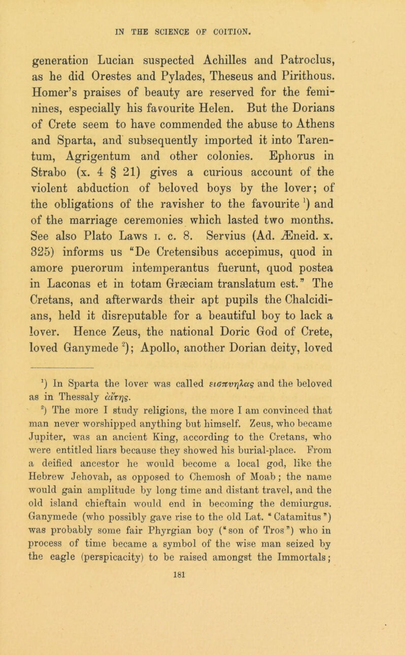 generation Lucian suspected Achilles and Patroclus, as he did Orestes and Pylades, Theseus and Pirithous. Homer’s praises of beauty are reserved for the femi- nines, especially his favourite Helen. But the Dorians of Crete seem to have commended the abuse to Athens and Sparta, and subsequently imported it into Taren- tum, Agrigentum and other colonies. Ephorus in Strabo (x. 4 § 21) gives a curious account of the violent abduction of beloved boys by the lover; of the obligations of the ravisher to the favourite ') and of the marriage ceremonies which lasted two months. See also Plato Laws i. c. 8. Servius (Ad. iEneid. x. 325) informs us “De Cretensibus accepimus, quod in amore puerorum intemperantus fuerunt, quod postea in Laconas et in totam Grseciam translatum est.” The Cretans, and afterwards their apt pupils the Chalcidi- ans, held it disreputable for a beautiful boy to lack a lover. Hence Zeus, the national Doric God of Crete, loved Ganymede * 2); Apollo, another Dorian deity, loved ') In Sparta the lover was called sL07tvrilas and the beloved as in Thessaly uitrig. 2) The more I study religions, the more I am convinced that man never worshipped anything but himself. Zeus, who became Jupiter, was an ancient King, according to the Cretans, who were entitled liars because they showed his burial-place. From a deified ancestor he would become a local god, like the Hebrew Jehovah, as opposed to Ohemosh of Moab; the name would gain amplitude by long time and distant travel, and the old island chieftain would end in becoming the demiurgus. Ganymede (who possibly gave rise to the old Lat. “ Catamitus ”) was probably some fair Phyrgian boy (“son of Tros”) who in process of time became a symbol of the wise man seized by the eagle (perspicacity) to be raised amongst the Immortals;