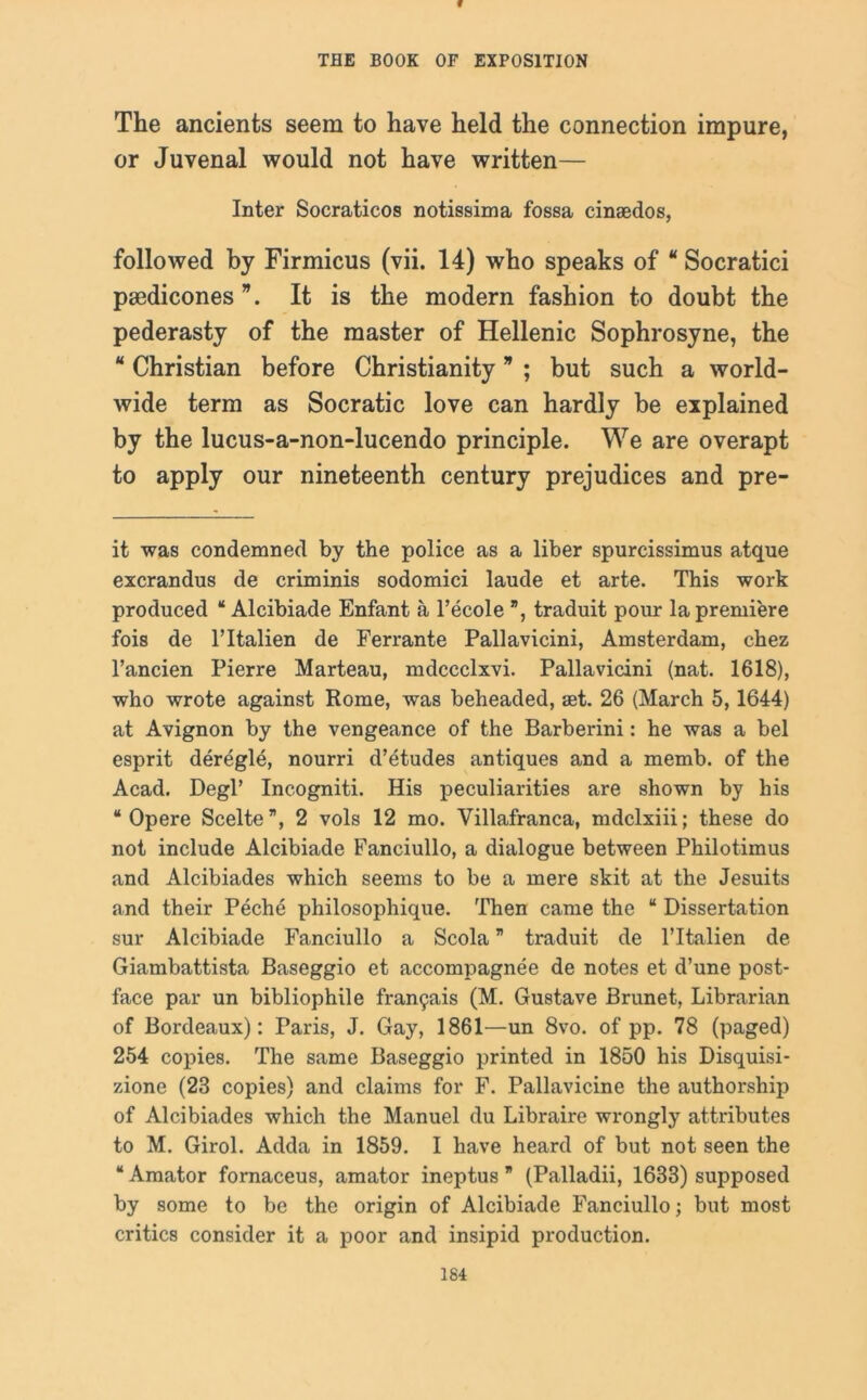 f THE BOOK OF EXPOSITION The ancients seem to have held the connection impure, or Juvenal would not have written— Inter Socraticos notissima fossa cinsedos, followed by Firmicus (vii. 14) who speaks of “ Socratici pmdicones It is the modern fashion to doubt the pederasty of the master of Hellenic Sophrosyne, the  Christian before Christianity * ; but such a world- wide term as Socratic love can hardly be explained by the lucus-a-non-lucendo principle. We are overapt to apply our nineteenth century prejudices and pre- it was condemned by the police as a liber spurcissimus atque excrandus de criminis sodomici laude et arte. This work produced “ Alcibiade Enfant a l’ecole ”, traduit pour la premiere fois de ITtalien de Ferrante Pallavicini, Amsterdam, chez l’ancien Pierre Marteau, mdccclxvi. Pallavicini (nat. 1618), who wrote against Rome, was beheaded, set. 26 (March 5,1644) at Avignon by the vengeance of the Barbei'ini: he was a bel esprit deregie, nourri d’etudes antiques and a memb. of the Acad. Degl’ Incogniti. His peculiarities are shown by his “ Opere Scelte”, 2 vols 12 mo. Villafranca, mdclxiii; these do not include Alcibiade Fanciullo, a dialogue between Philotimus and Alcibiades which seems to be a mere skit at the Jesuits and their Peche philosophique. Then came the “ Dissertation sur Alcibiade Fanciullo a Scola ” traduit de ITtalien de Giambattista Baseggio et accompagnee de notes et d’une post- face par un bibliophile fran9ais (M. Gustave Brunet, Librarian of Bordeaux): Paris, J. Gay, 1861—un 8vo. of pp. 78 (paged) 254 copies. The same Baseggio printed in 1850 his Disquisi- zione (23 copies) and claims for F. Pallavicine the authorship of Alcibiades which the Manuel du Libraire wrongly attributes to M. Girol. Adda in 1859. I have heard of but not seen the “ Amator fornaceus, amator ineptus ” (Palladii, 1633) supposed by some to be the origin of Alcibiade Fanciullo; but most critics consider it a poor and insipid production.