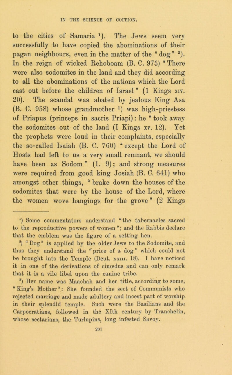 to the cities of Samaria * *). The Jews seem very successfully to have copied the abominations of their pagan neighbours, even in the matter of the “ dog ” 2). In the reign of wicked Rehoboam (B. C. 975) “There were also sodomites in the land and they did according to all the abominations of the nations which the Lord cast out before the children of Israel ” (1 Kings xiv. 20). The scandal was abated by jealous King Asa (B. C. 958) whose grandmother *) was high-priestess of Priapus (princeps in sacris Priapi): he “ took away the sodomites out of the land (I Kings xv. 12). Yet the prophets were loud in their complaints, especially the so-called Isaiah (B. C. 760) “except the Lord of Hosts had left to us a very small remnant, we should have been as Sodom” (1. 9); and strong measures were required from good king Josiah (B. C. 641) who amongst other things, “ brake down the houses of the sodomites that were by the house of the Lord, where the women wove hangings for the grove ” (2 Kings 9 Some commentators understand “the tabernacles sacred to the reproductive powers of women ; and the Rabbis declare that the emblem was the figure of a setting hen. *) “Dog” is applied by the older Jews to the Sodomite, and thus they understand the “price of a dog” which could not be brought into the Temple (Deut. xxm. 18). I have noticed it in one of the derivations of cinoedus and can only remark that it is a vile libel upon the canine tribe. a) Her name was Maachali and her title, according to some, “ King’s Mother ”: She founded the sect of Communists who rejected marriage and made adultery and incest part of worship in their splendid temple. Such were the Basilians and the Carpocratians, followed in the Xlth century by Tranchelin, whose sectarians, the Turlupins, long infested Savoy.