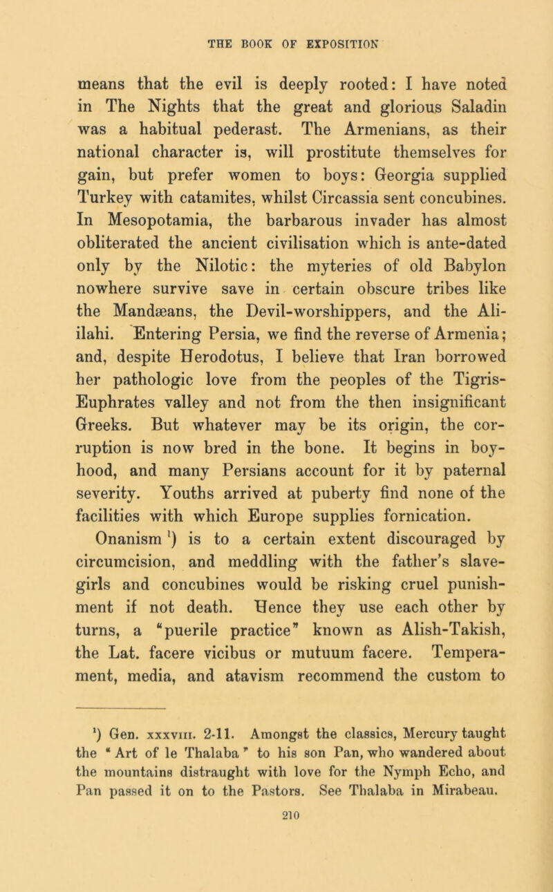 means that the evil is deeply rooted: I have noted in The Nights that the great and glorious Saladin was a habitual pederast. The Armenians, as their national character is, will prostitute themselves for gain, but prefer women to boys: Georgia supplied Turkey with catamites, whilst Circassia sent concubines. In Mesopotamia, the barbarous invader has almost obliterated the ancient civilisation which is ante-dated only by the Nilotic: the myteries of old Babylon nowhere survive save in certain obscure tribes like the Mandseans, the Devil-worshippers, and the Ali- ilahi. Entering Persia, we find the reverse of Armenia; and, despite Herodotus, I believe that Iran borrowed her pathologic love from the peoples of the Tigris- Euphrates valley and not from the then insignificant Greeks. But whatever may be its origin, the cor- ruption is now bred in the bone. It begins in boy- hood, and many Persians account for it by paternal severity. Youths arrived at puberty find none of the facilities with which Europe supplies fornication. Onanism ') is to a certain extent discouraged by circumcision, and meddling with the father’s slave- girls and concubines would be risking cruel punish- ment if not death. Hence they use each other by turns, a “puerile practice” known as Alish-Takish, the Lat. facere vicibus or mutuum facere. Tempera- ment, media, and atavism recommend the custom to *) Gen. xxxvm. 2-11. Amongst the classics, Mercury taught the “ Art of le Thalaba ” to his son Pan, who wandered about the mountains distraught with love for the Nymph Echo, and Pan passed it on to the Pastors. See Thalaba in Mirabeau.