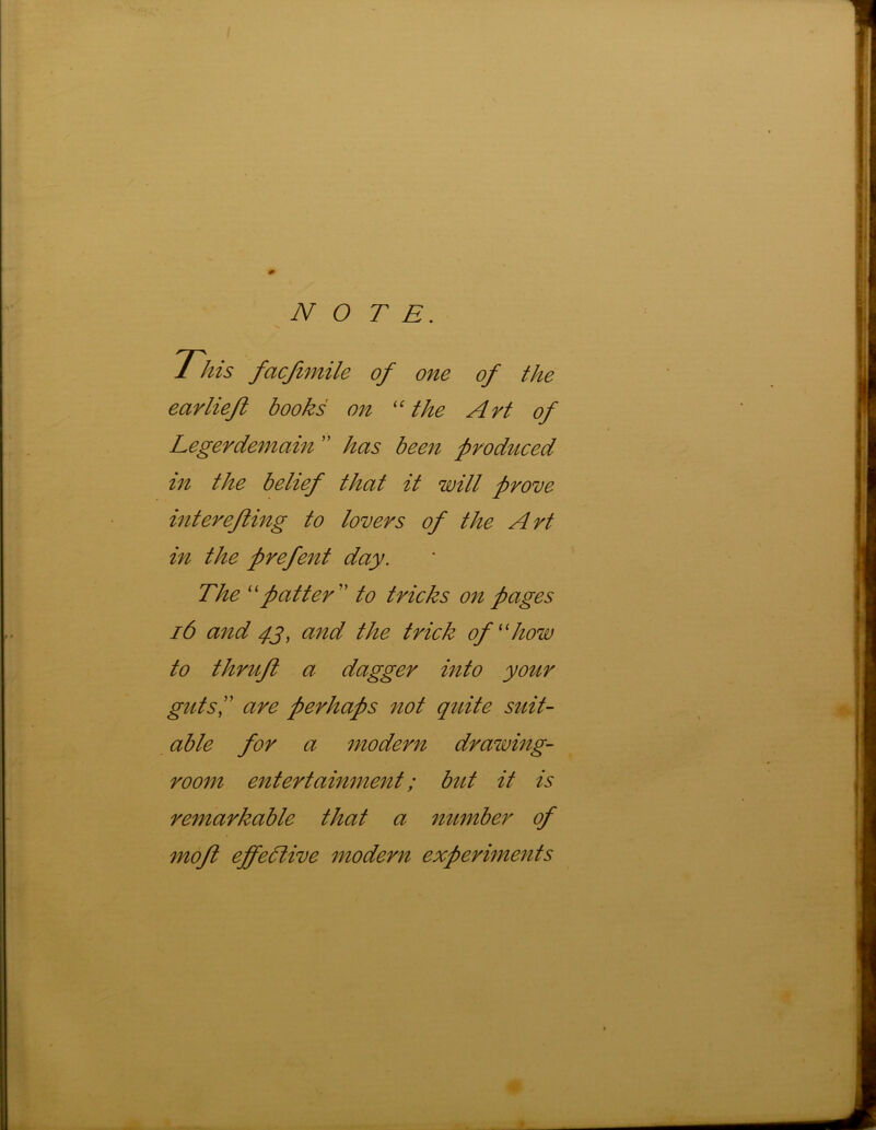 NOTE. This fcicjimile of one of the earlieft books on “ the Art of Legerdemain ” has been produced in the belief that it will prove interefting to lovers of the Art in the prefent day. The “patter ” to tricks on pages 16 and 43, and the trick of “how to thrift a dagger into your guts,” are perhaps not quite suit- able for a modern drawing- room entertainment; but it is remarkable that a number of moft effective modern experiments